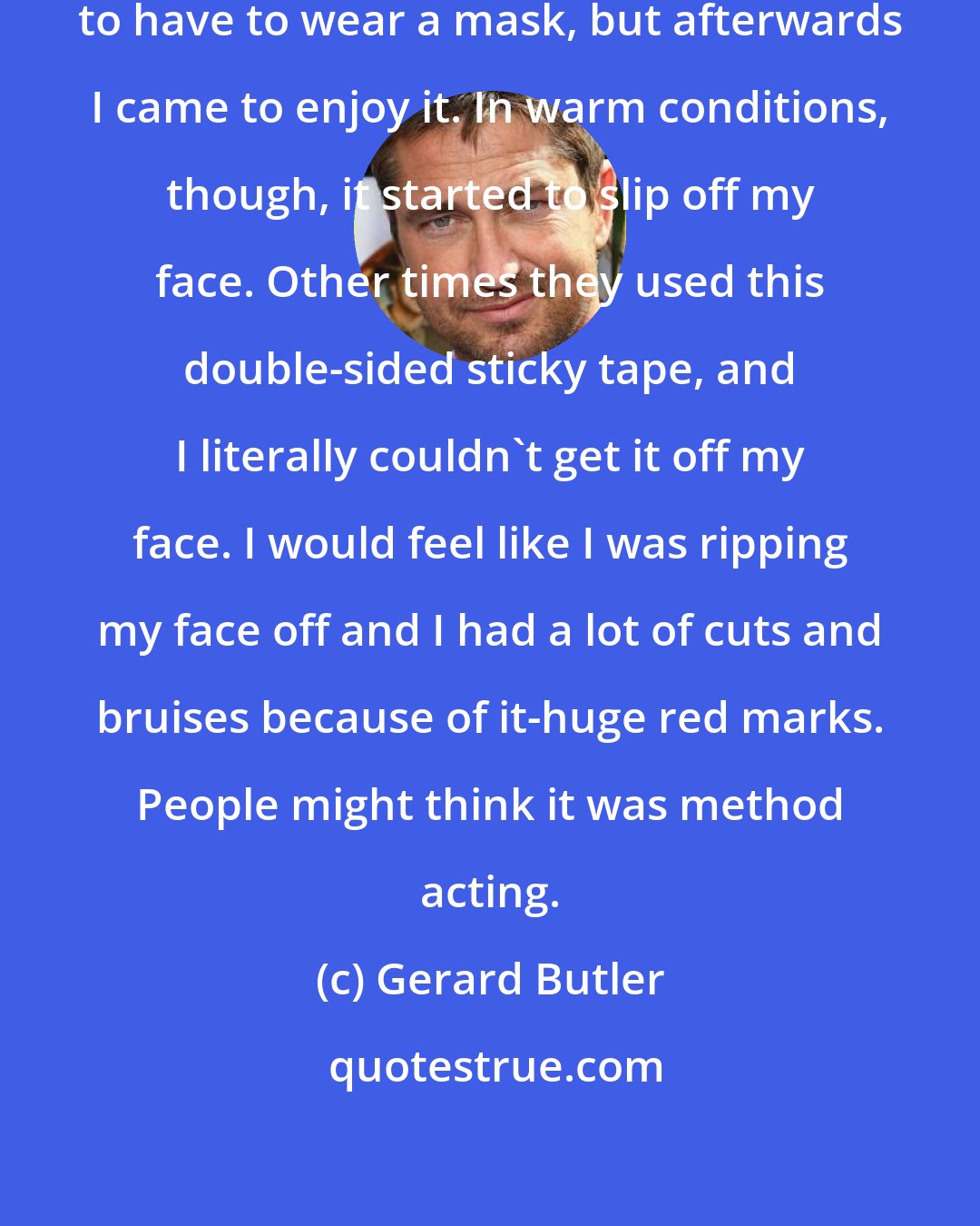 Gerard Butler: At first it was a bit strange and daunting to have to wear a mask, but afterwards I came to enjoy it. In warm conditions, though, it started to slip off my face. Other times they used this double-sided sticky tape, and I literally couldn't get it off my face. I would feel like I was ripping my face off and I had a lot of cuts and bruises because of it-huge red marks. People might think it was method acting.