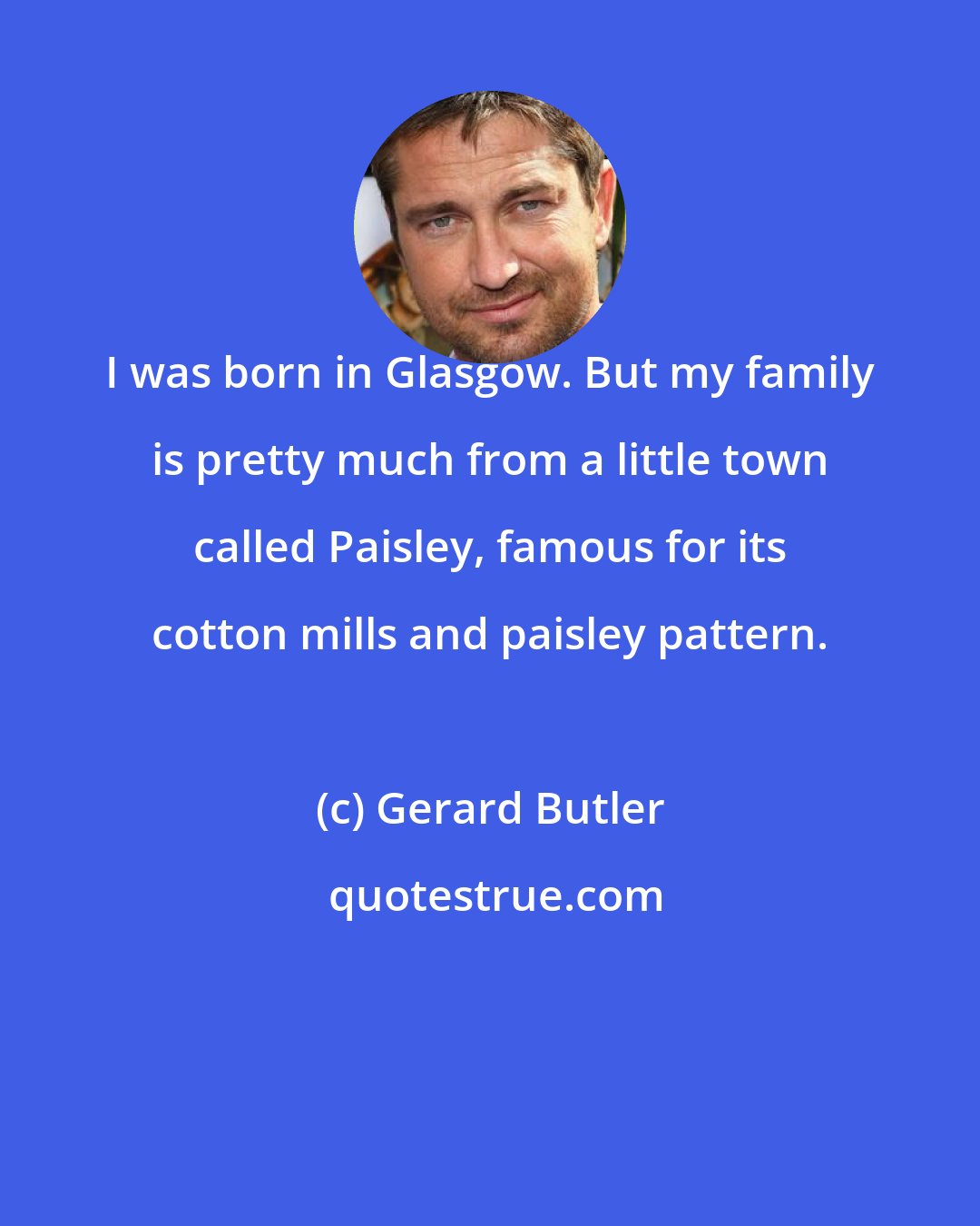 Gerard Butler: I was born in Glasgow. But my family is pretty much from a little town called Paisley, famous for its cotton mills and paisley pattern.
