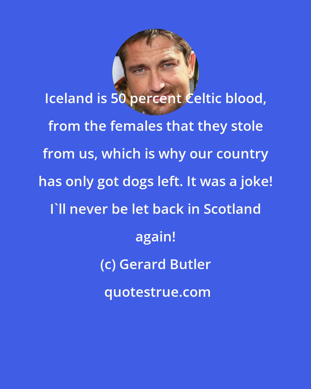 Gerard Butler: Iceland is 50 percent Celtic blood, from the females that they stole from us, which is why our country has only got dogs left. It was a joke! I'll never be let back in Scotland again!