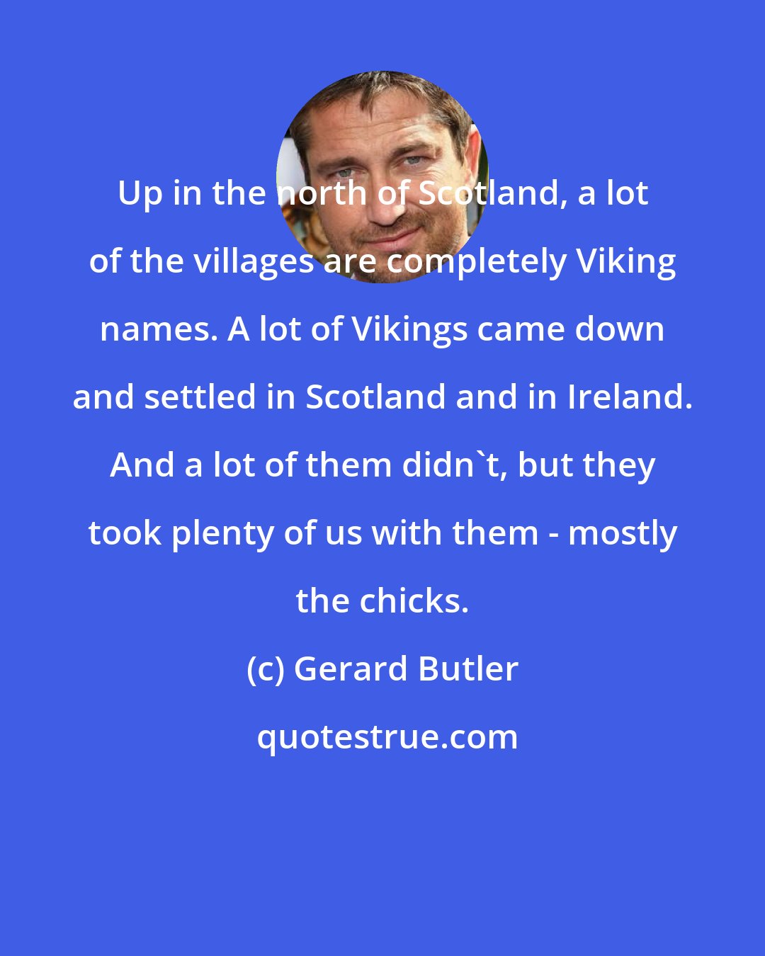 Gerard Butler: Up in the north of Scotland, a lot of the villages are completely Viking names. A lot of Vikings came down and settled in Scotland and in Ireland. And a lot of them didn't, but they took plenty of us with them - mostly the chicks.