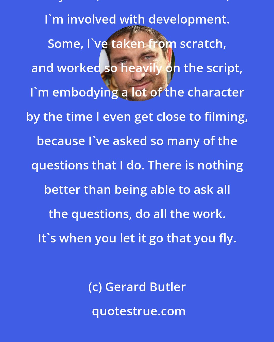 Gerard Butler: When I start a movie, I already feel like I'm in it. I'm not a jobbing actor anymore; most of the films I do, I'm involved with development. Some, I've taken from scratch, and worked so heavily on the script, I'm embodying a lot of the character by the time I even get close to filming, because I've asked so many of the questions that I do. There is nothing better than being able to ask all the questions, do all the work. It's when you let it go that you fly.