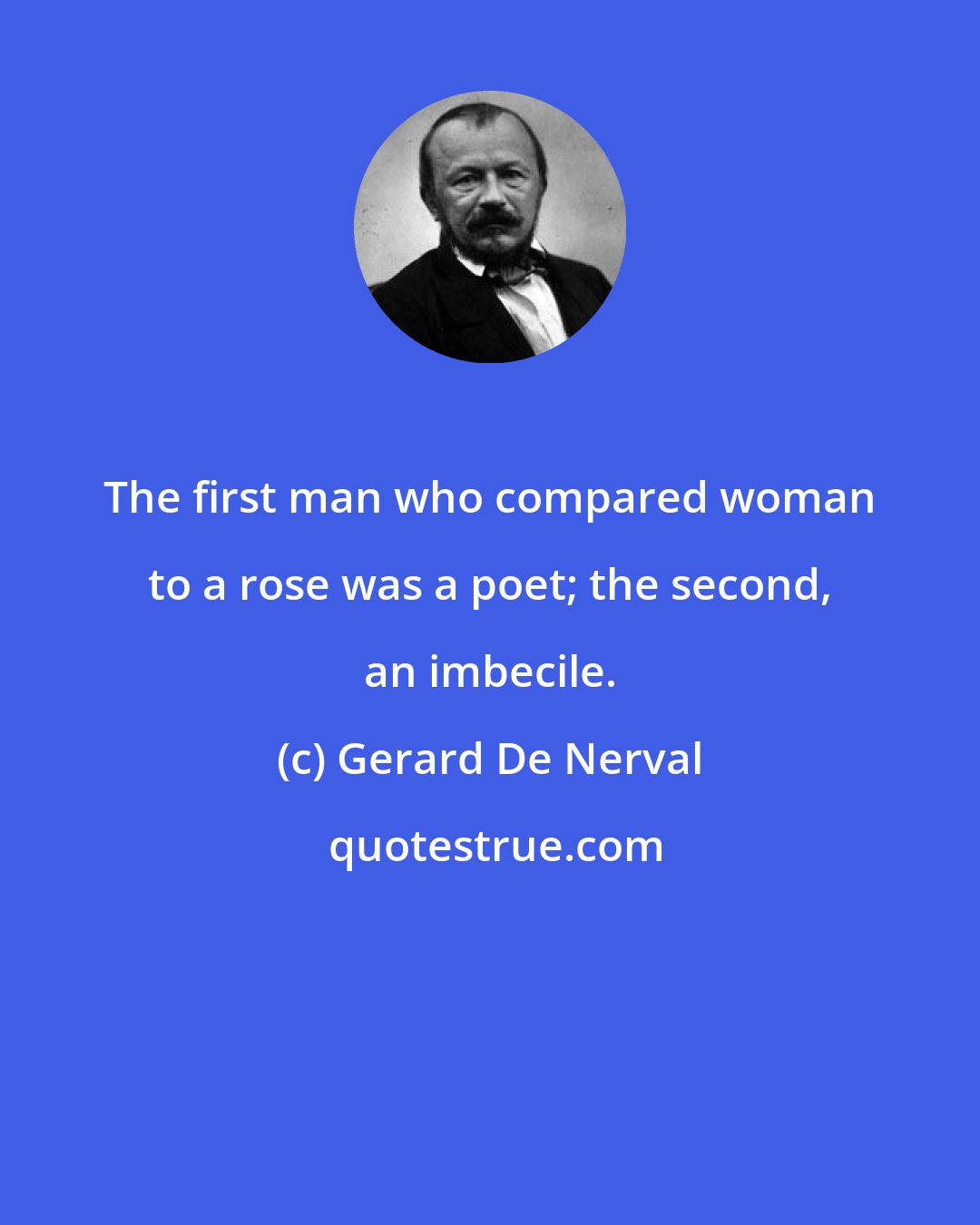 Gerard De Nerval: The first man who compared woman to a rose was a poet; the second, an imbecile.