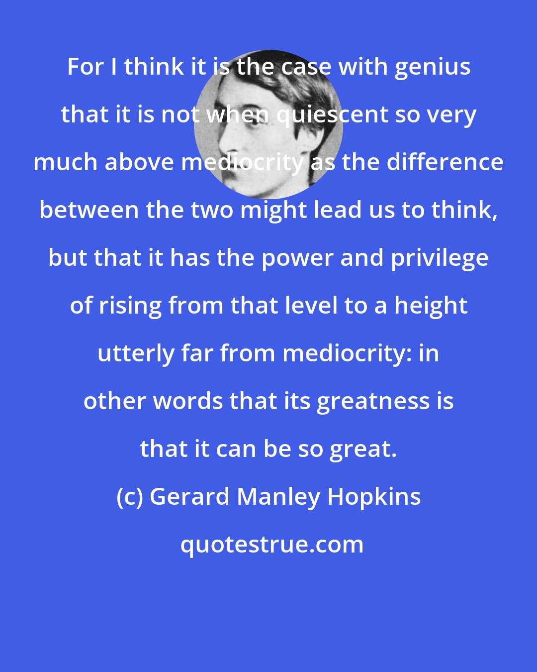 Gerard Manley Hopkins: For I think it is the case with genius that it is not when quiescent so very much above mediocrity as the difference between the two might lead us to think, but that it has the power and privilege of rising from that level to a height utterly far from mediocrity: in other words that its greatness is that it can be so great.