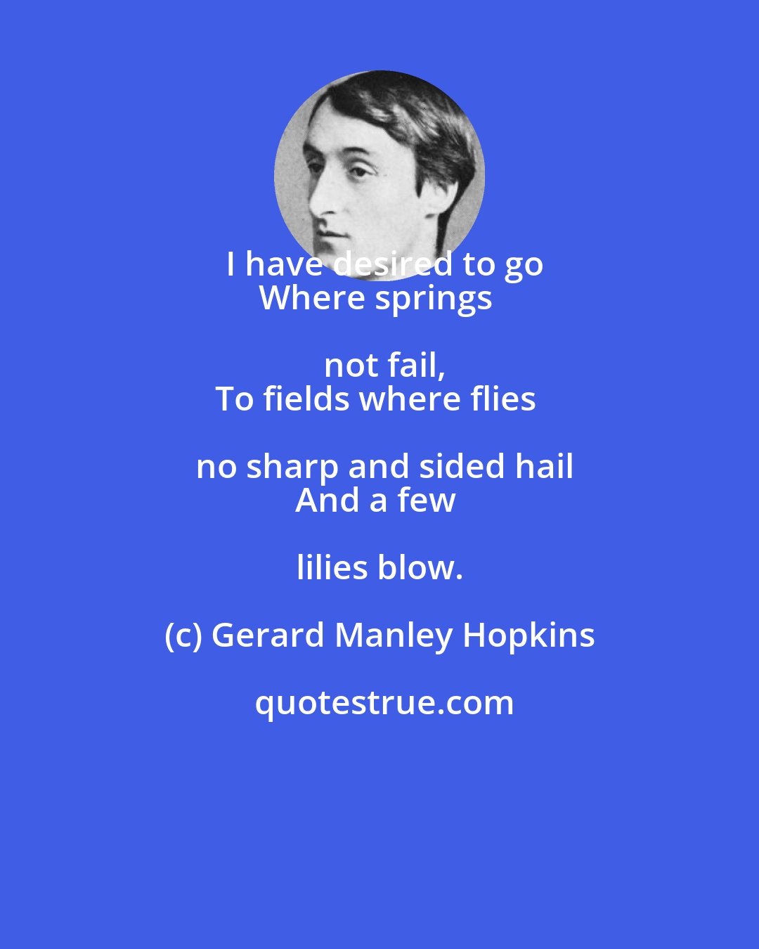 Gerard Manley Hopkins: I have desired to go
Where springs not fail,
To fields where flies no sharp and sided hail
And a few lilies blow.