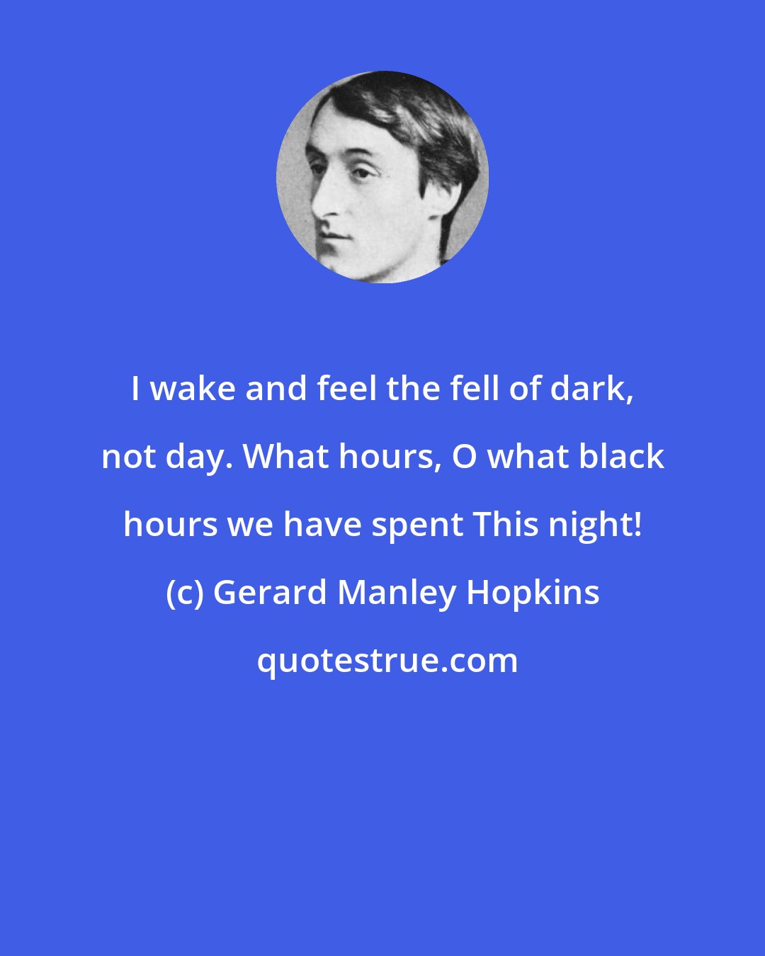 Gerard Manley Hopkins: I wake and feel the fell of dark, not day. What hours, O what black hours we have spent This night!