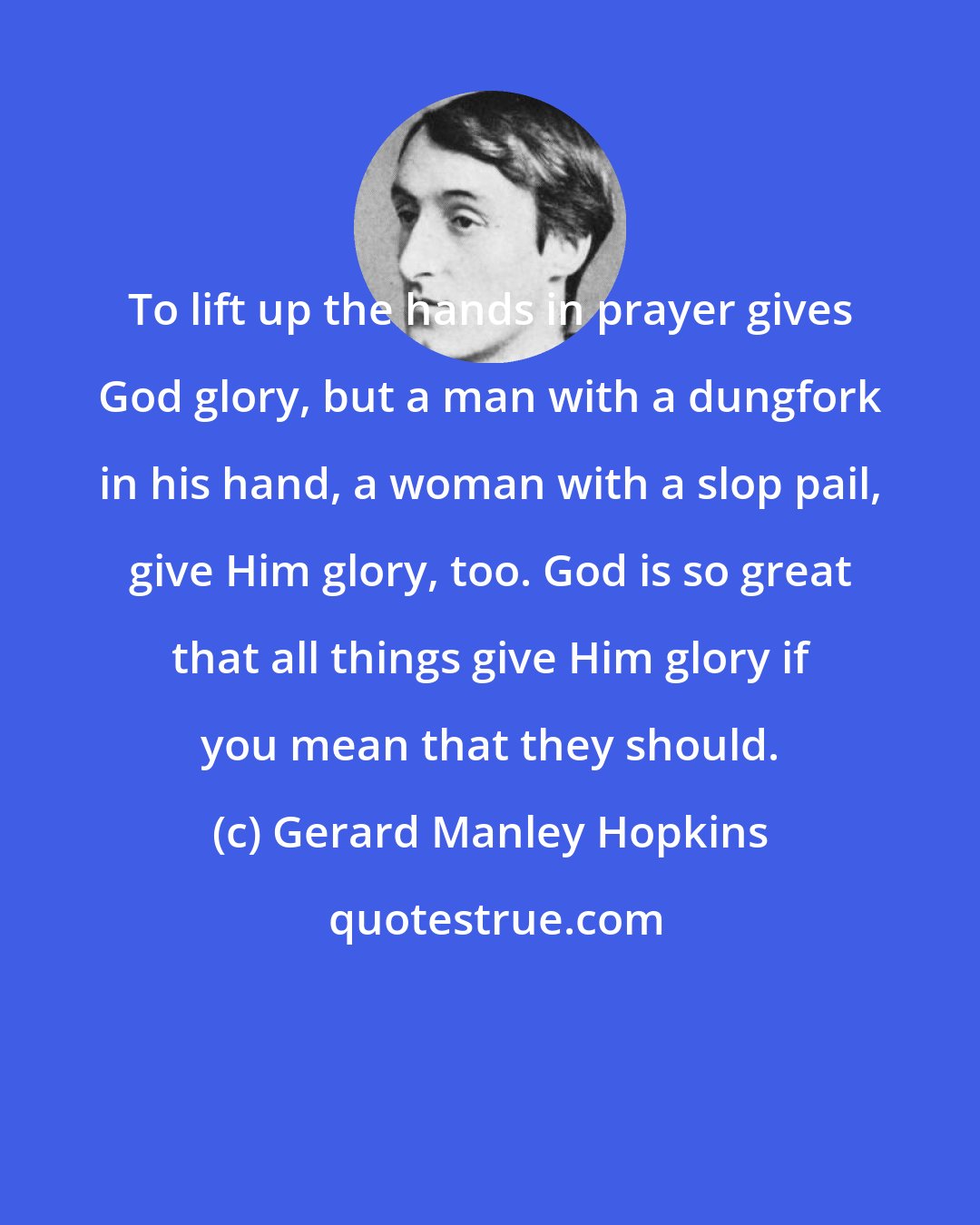 Gerard Manley Hopkins: To lift up the hands in prayer gives God glory, but a man with a dungfork in his hand, a woman with a slop pail, give Him glory, too. God is so great that all things give Him glory if you mean that they should.