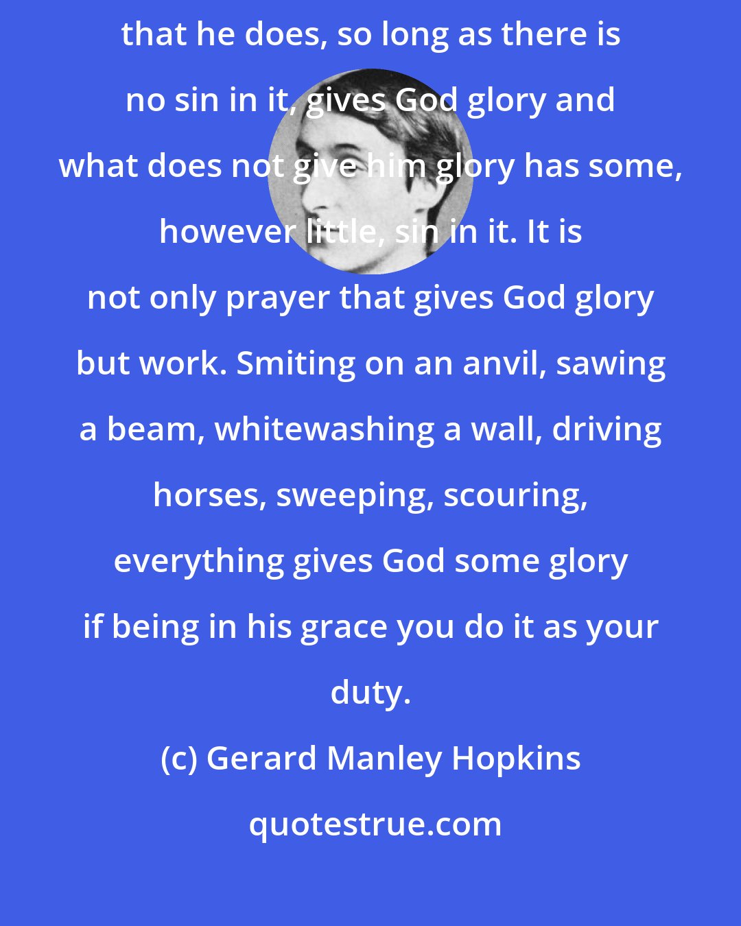 Gerard Manley Hopkins: When a man is in God's grace and free from mortal sin, then everything that he does, so long as there is no sin in it, gives God glory and what does not give him glory has some, however little, sin in it. It is not only prayer that gives God glory but work. Smiting on an anvil, sawing a beam, whitewashing a wall, driving horses, sweeping, scouring, everything gives God some glory if being in his grace you do it as your duty.