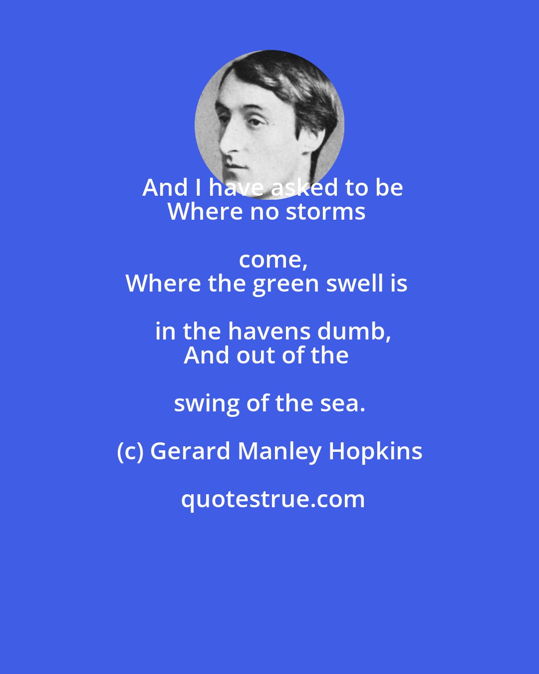 Gerard Manley Hopkins: And I have asked to be
Where no storms come,
Where the green swell is in the havens dumb,
And out of the swing of the sea.