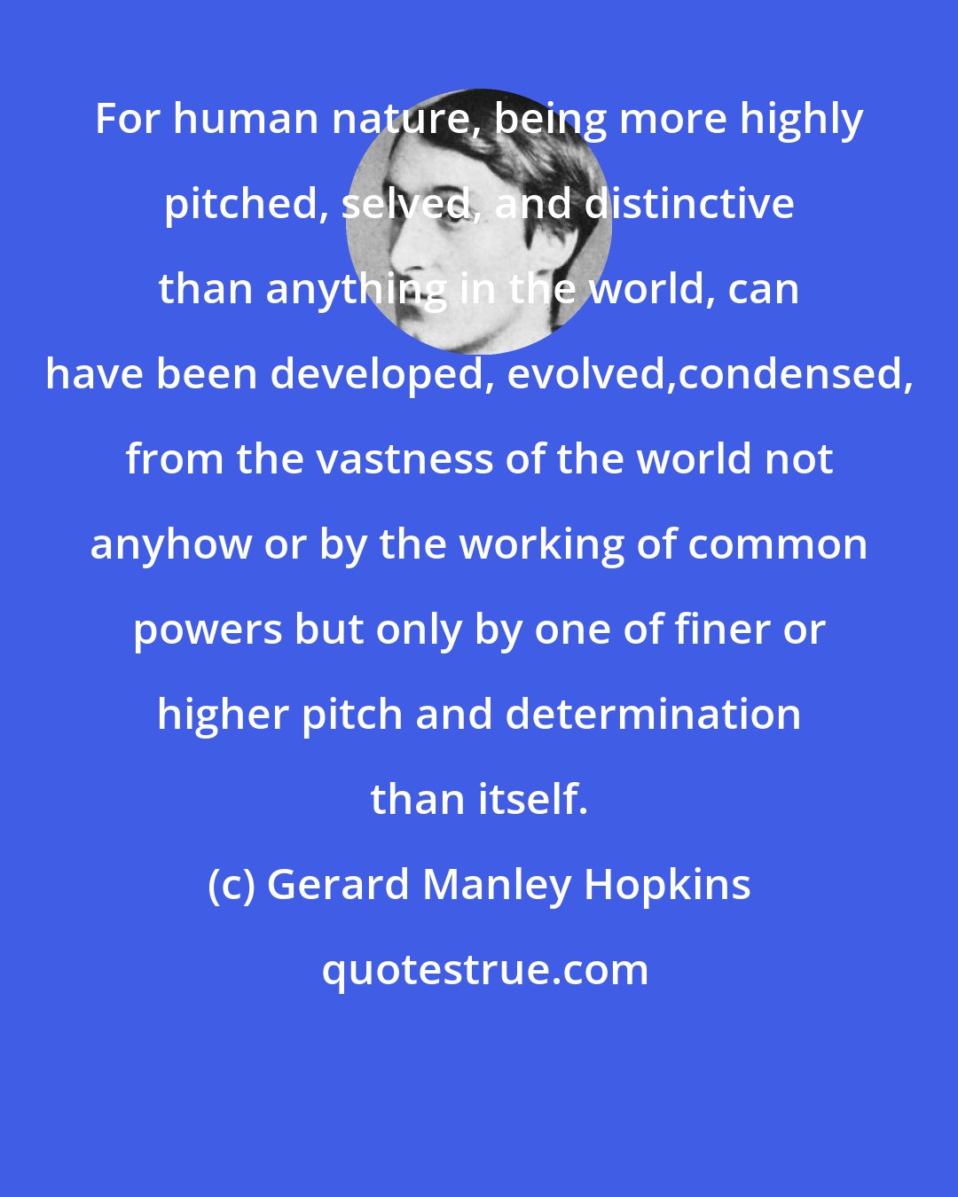 Gerard Manley Hopkins: For human nature, being more highly pitched, selved, and distinctive than anything in the world, can have been developed, evolved,condensed, from the vastness of the world not anyhow or by the working of common powers but only by one of finer or higher pitch and determination than itself.