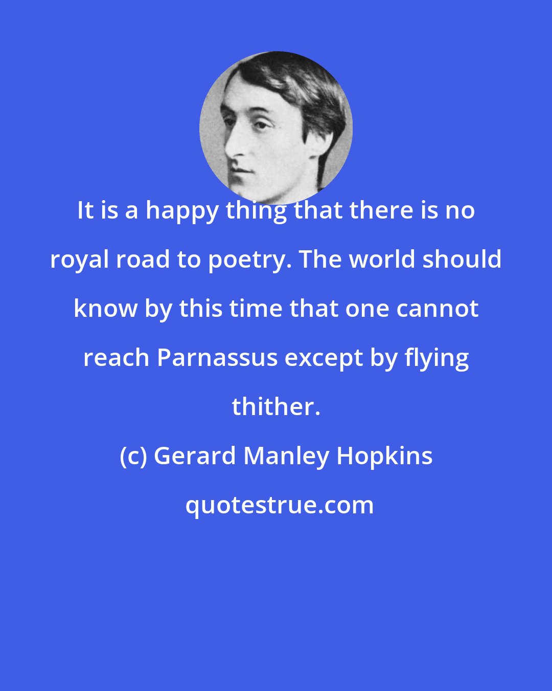 Gerard Manley Hopkins: It is a happy thing that there is no royal road to poetry. The world should know by this time that one cannot reach Parnassus except by flying thither.