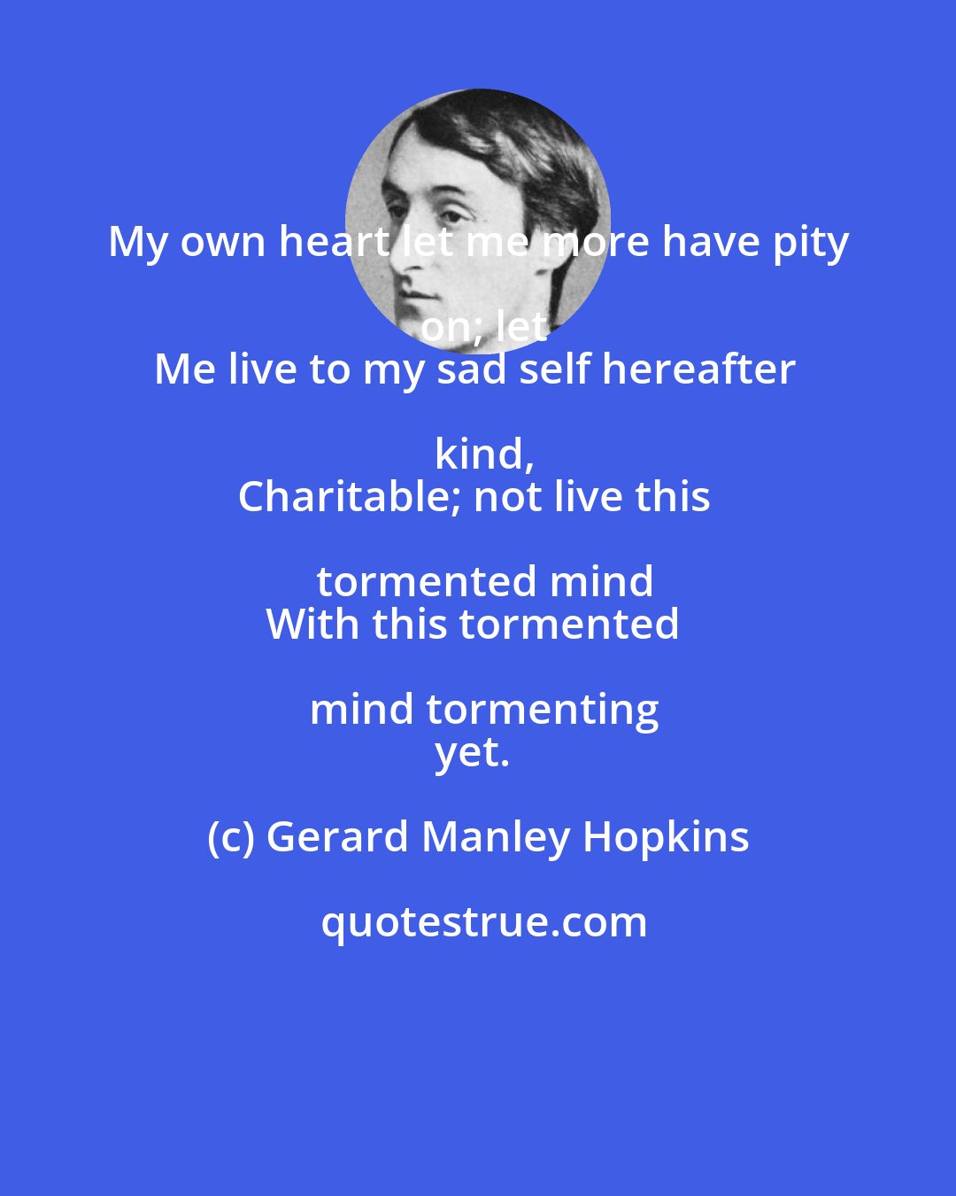 Gerard Manley Hopkins: My own heart let me more have pity on; let
Me live to my sad self hereafter kind,
Charitable; not live this tormented mind
With this tormented mind tormenting
yet.