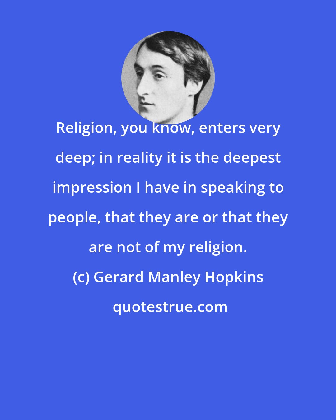 Gerard Manley Hopkins: Religion, you know, enters very deep; in reality it is the deepest impression I have in speaking to people, that they are or that they are not of my religion.