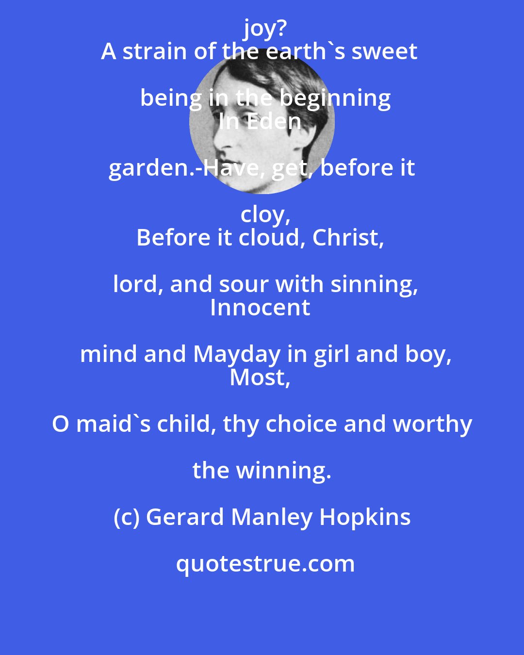 Gerard Manley Hopkins: What is all this juice and all this joy?
A strain of the earth's sweet being in the beginning
In Eden garden.-Have, get, before it cloy,
Before it cloud, Christ, lord, and sour with sinning,
Innocent mind and Mayday in girl and boy,
Most, O maid's child, thy choice and worthy the winning.