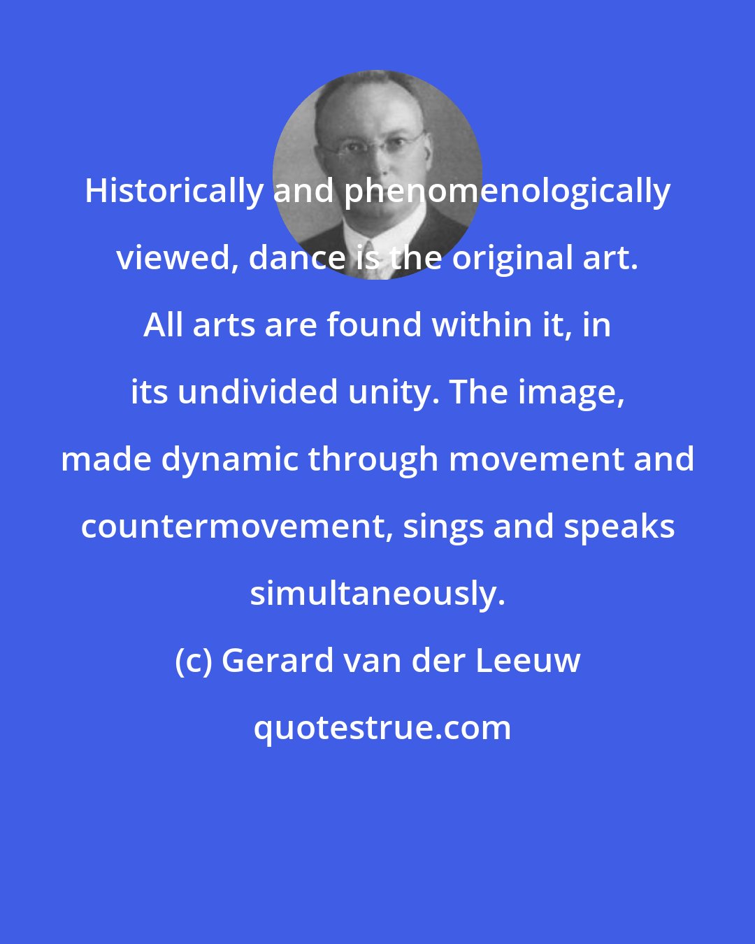 Gerard van der Leeuw: Historically and phenomenologically viewed, dance is the original art. All arts are found within it, in its undivided unity. The image, made dynamic through movement and countermovement, sings and speaks simultaneously.