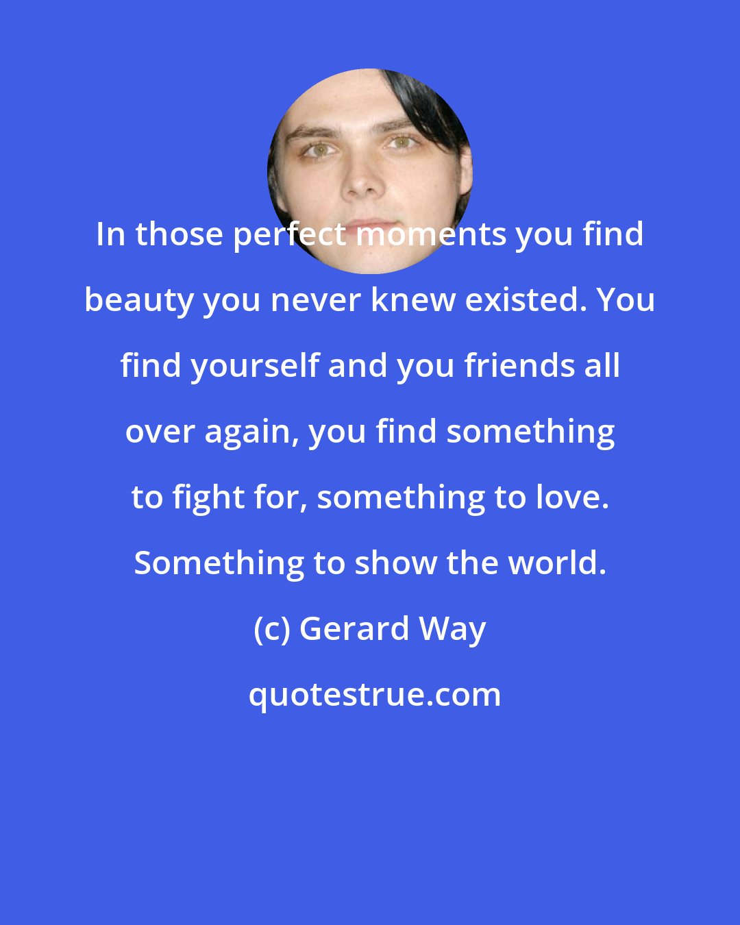 Gerard Way: In those perfect moments you find beauty you never knew existed. You find yourself and you friends all over again, you find something to fight for, something to love. Something to show the world.