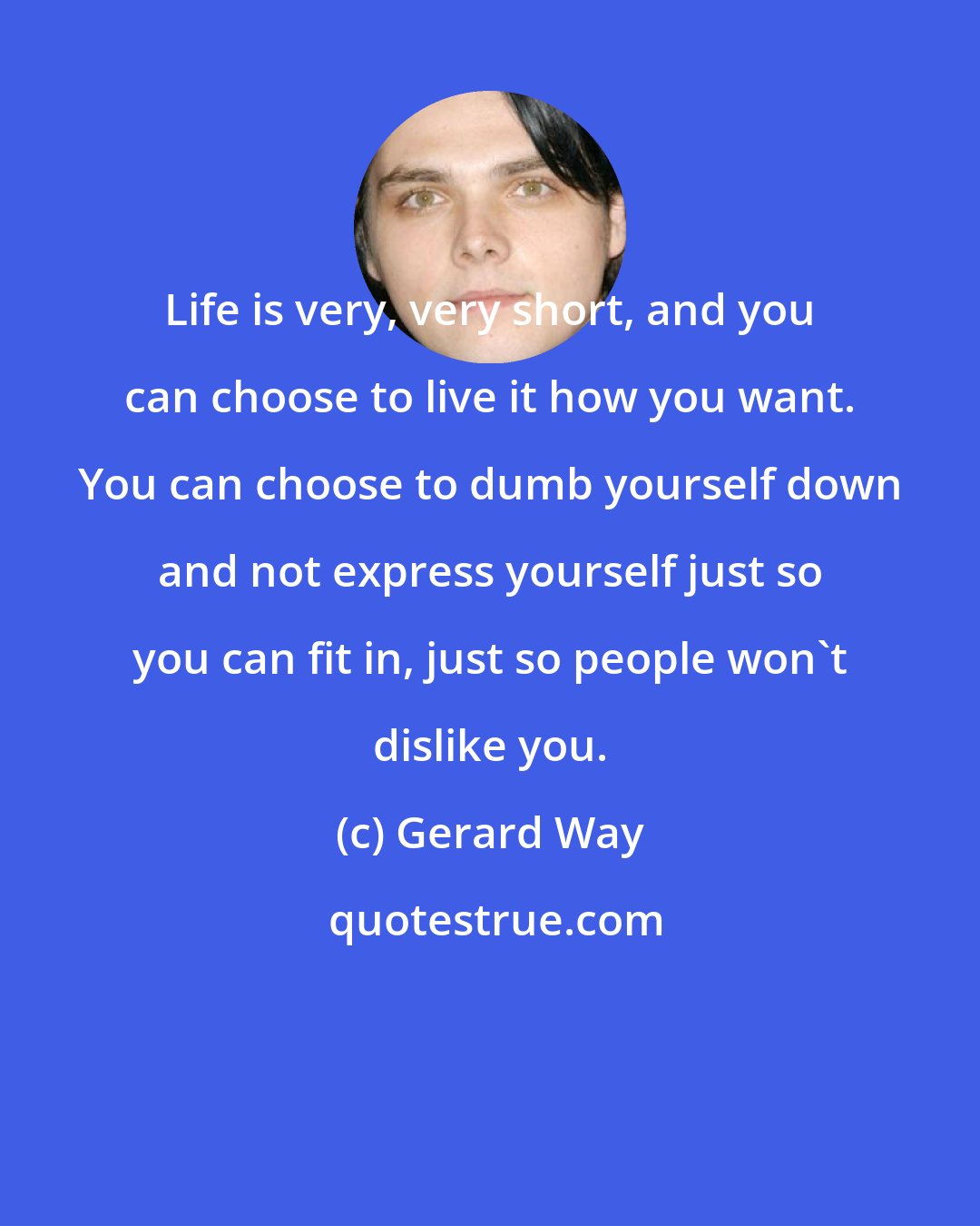 Gerard Way: Life is very, very short, and you can choose to live it how you want. You can choose to dumb yourself down and not express yourself just so you can fit in, just so people won't dislike you.