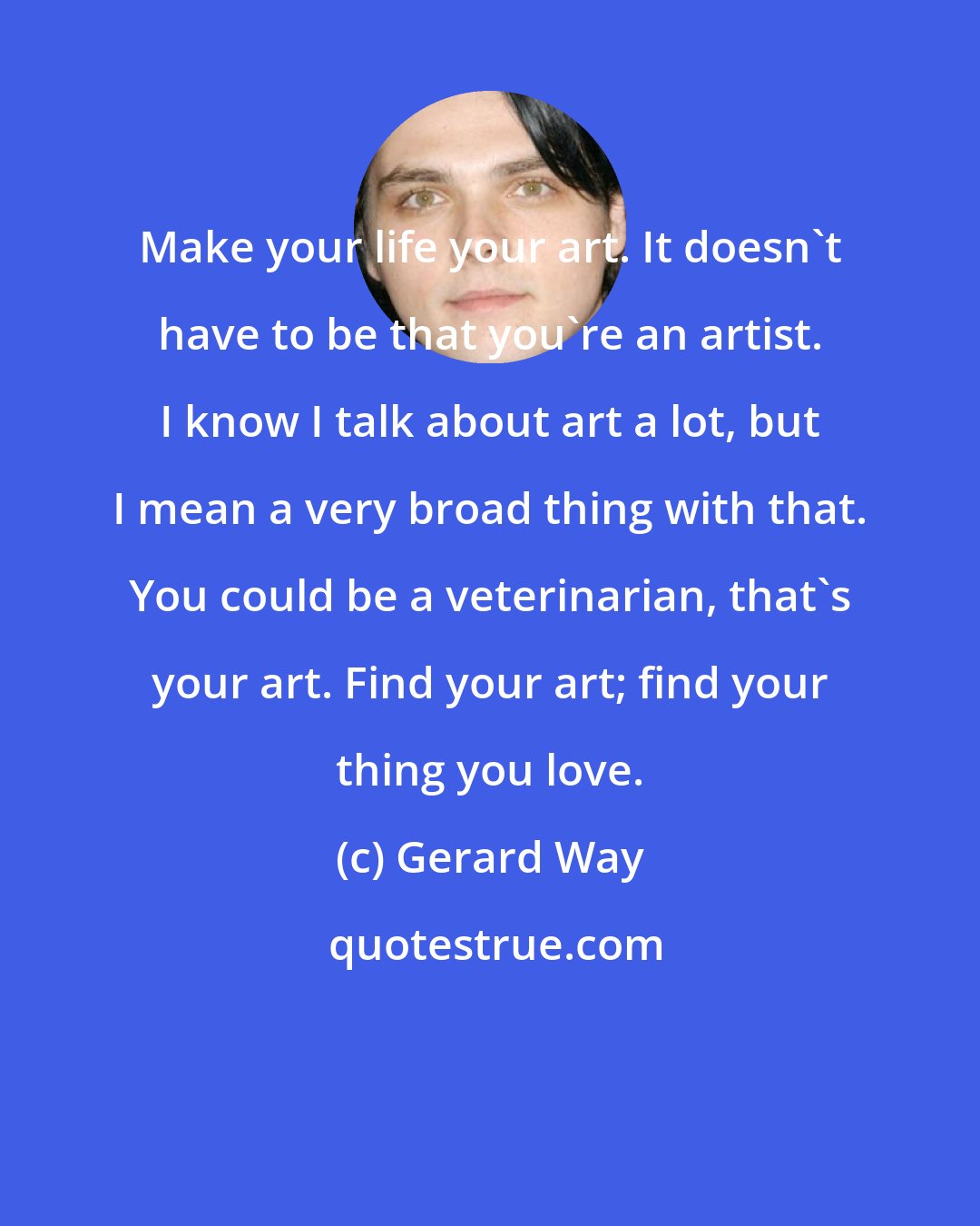 Gerard Way: Make your life your art. It doesn't have to be that you're an artist. I know I talk about art a lot, but I mean a very broad thing with that. You could be a veterinarian, that's your art. Find your art; find your thing you love.
