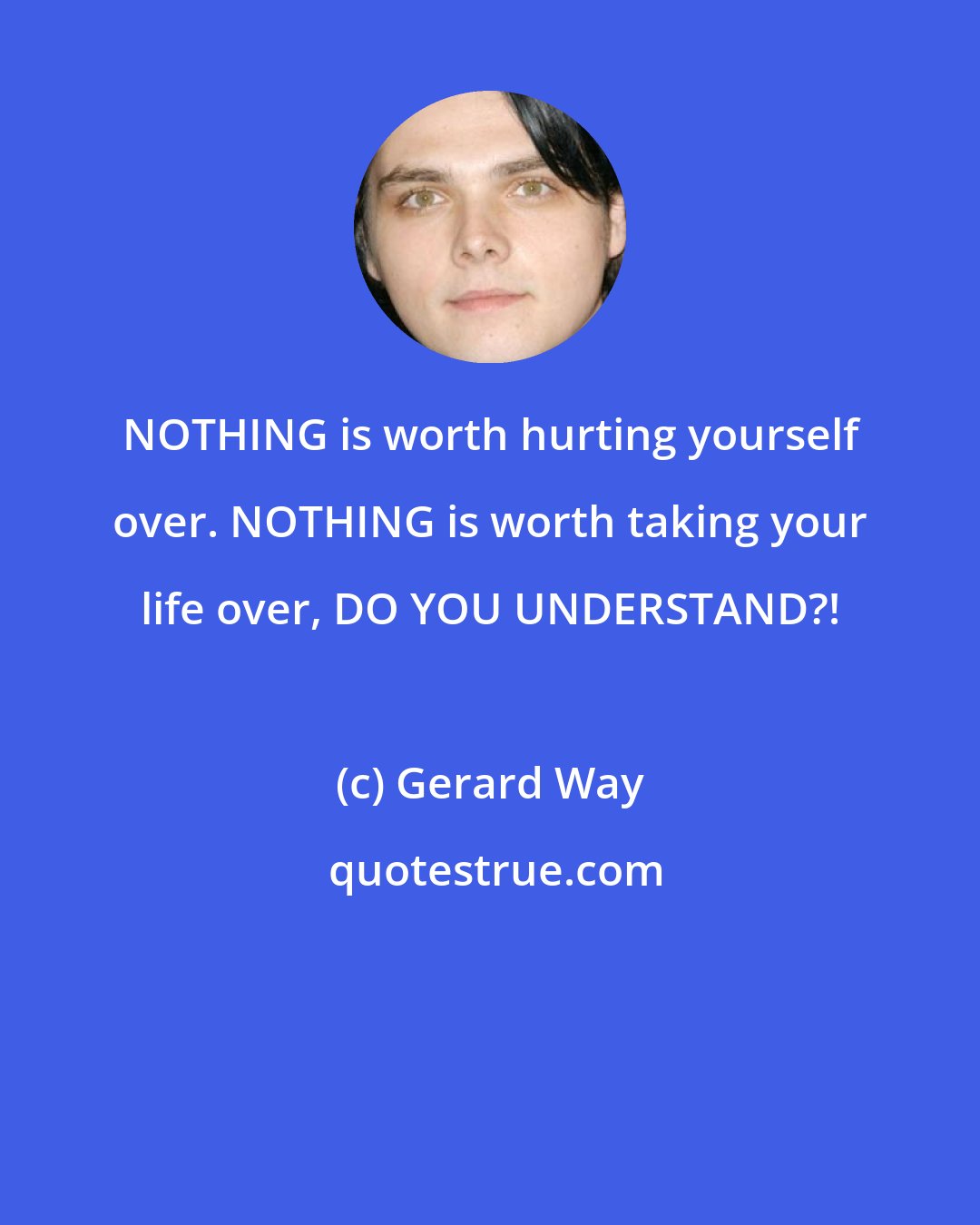 Gerard Way: NOTHING is worth hurting yourself over. NOTHING is worth taking your life over, DO YOU UNDERSTAND?!