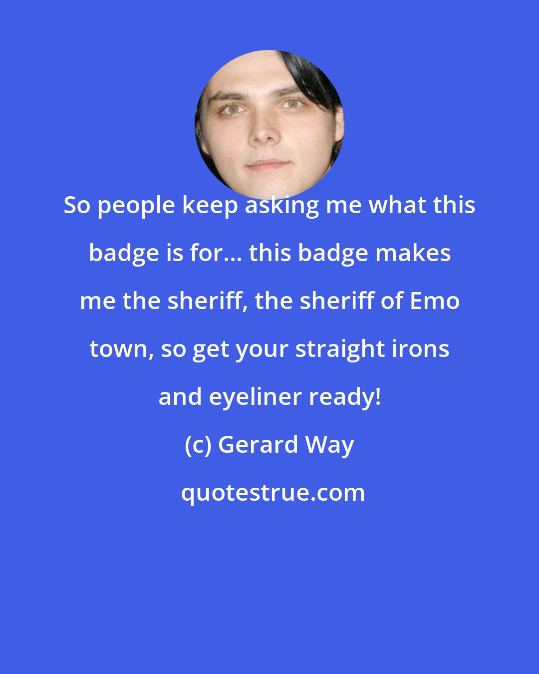 Gerard Way: So people keep asking me what this badge is for... this badge makes me the sheriff, the sheriff of Emo town, so get your straight irons and eyeliner ready!