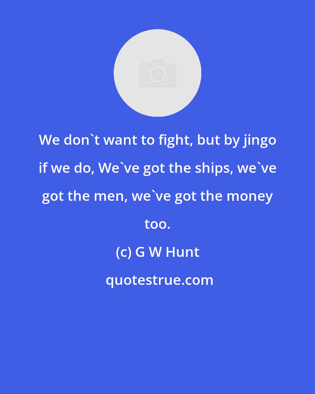 G W Hunt: We don't want to fight, but by jingo if we do, We've got the ships, we've got the men, we've got the money too.