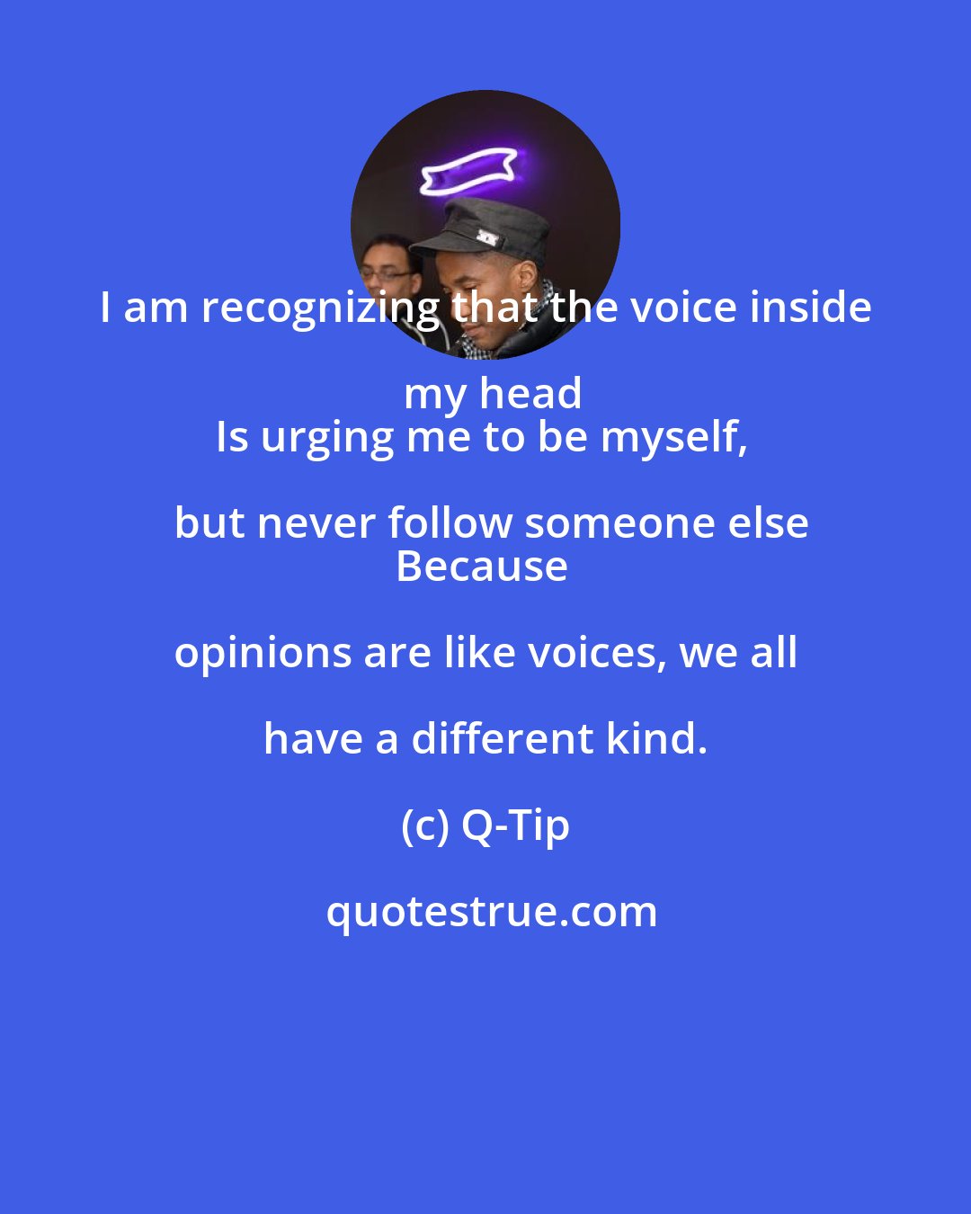 Q-Tip: I am recognizing that the voice inside my head
Is urging me to be myself, but never follow someone else
Because opinions are like voices, we all have a different kind.