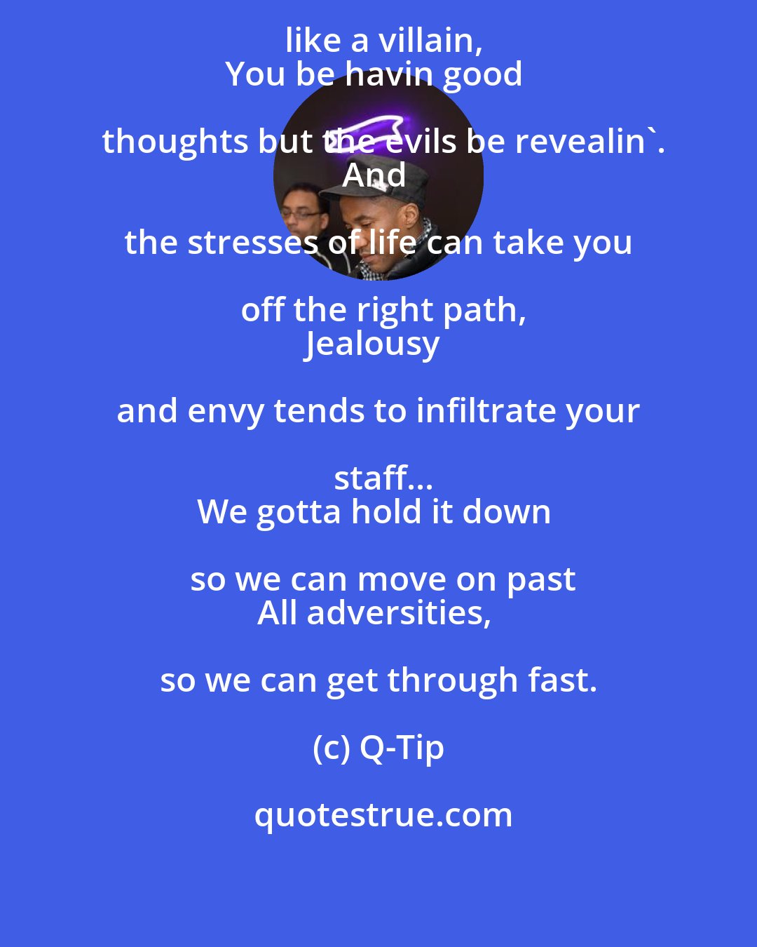 Q-Tip: know the feelin, when you feelin like a villain,
You be havin good thoughts but the evils be revealin'.
And the stresses of life can take you off the right path,
Jealousy and envy tends to infiltrate your staff...
We gotta hold it down so we can move on past
All adversities, so we can get through fast.