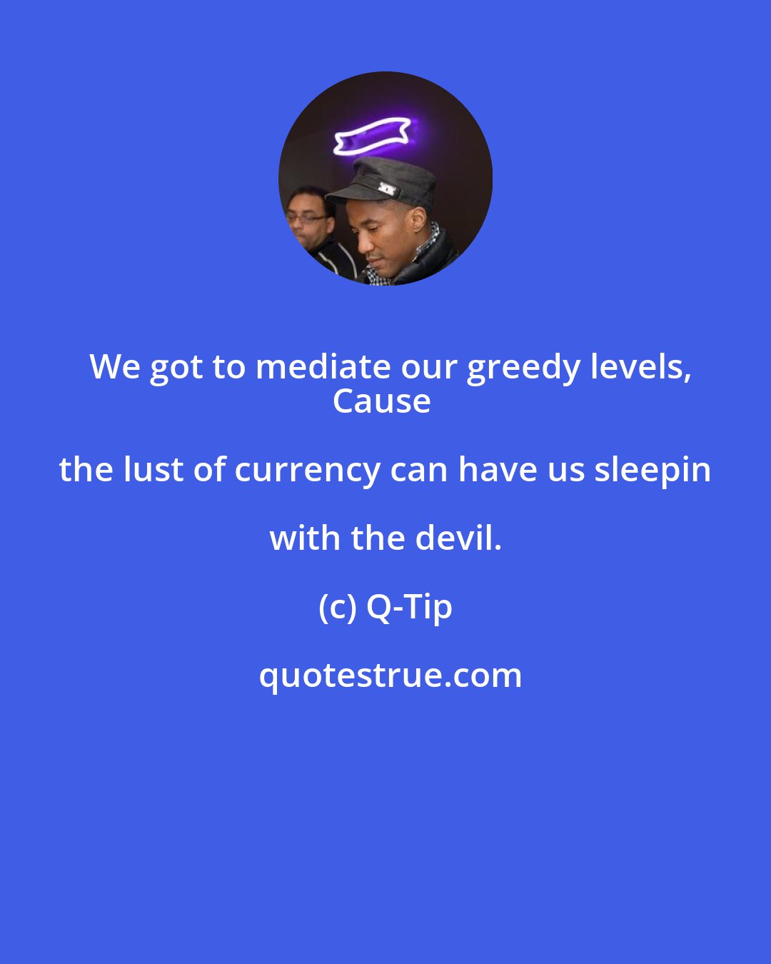 Q-Tip: We got to mediate our greedy levels,
Cause the lust of currency can have us sleepin with the devil.