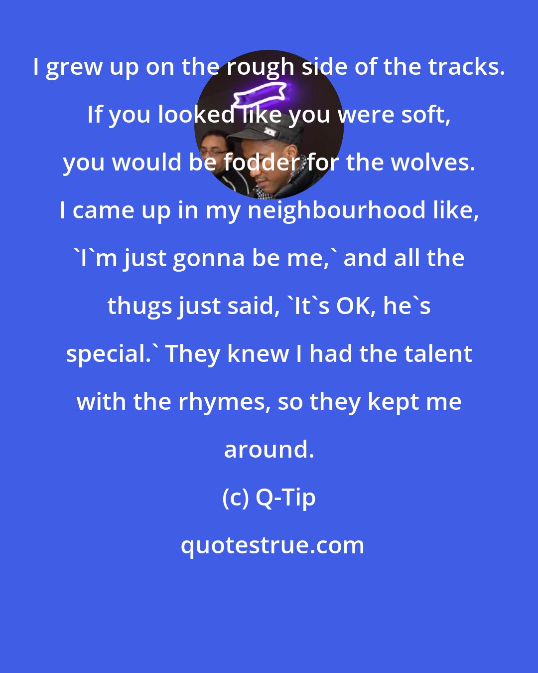 Q-Tip: I grew up on the rough side of the tracks. If you looked like you were soft, you would be fodder for the wolves. I came up in my neighbourhood like, 'I'm just gonna be me,' and all the thugs just said, 'It's OK, he's special.' They knew I had the talent with the rhymes, so they kept me around.