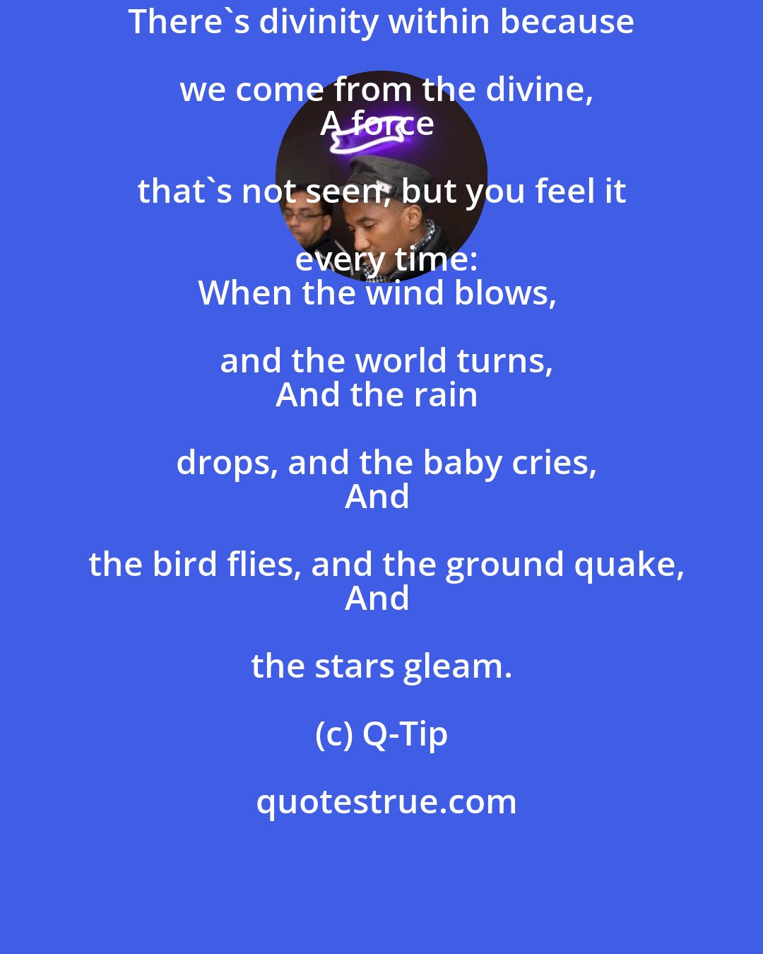 Q-Tip: There's divinity within because we come from the divine,
A force that's not seen, but you feel it every time:
When the wind blows, and the world turns,
And the rain drops, and the baby cries,
And the bird flies, and the ground quake,
And the stars gleam.