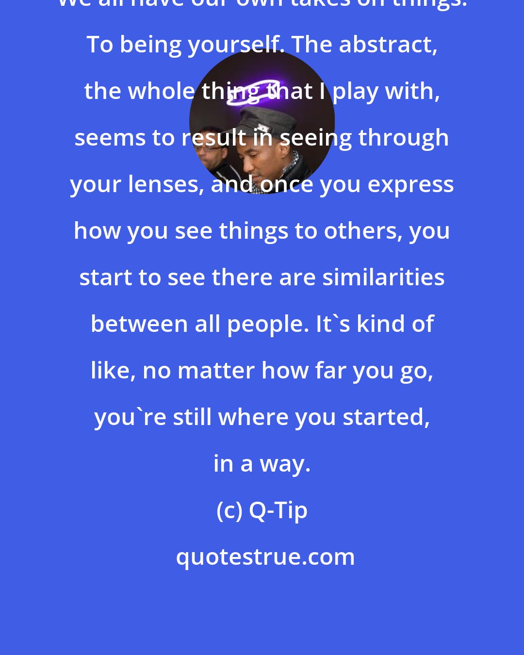 Q-Tip: We all have our own takes on things. To being yourself. The abstract, the whole thing that I play with, seems to result in seeing through your lenses, and once you express how you see things to others, you start to see there are similarities between all people. It's kind of like, no matter how far you go, you're still where you started, in a way.