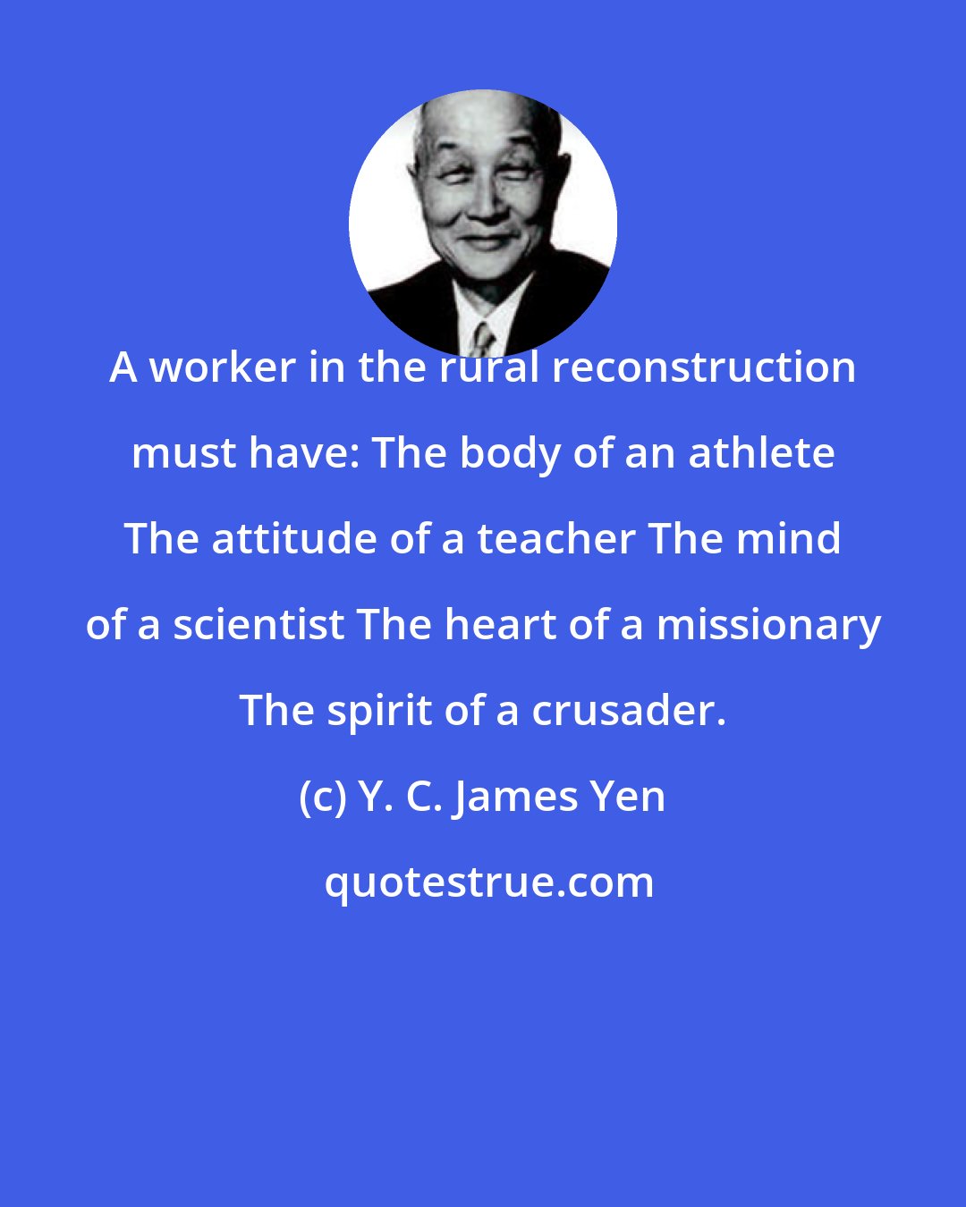 Y. C. James Yen: A worker in the rural reconstruction must have: The body of an athlete The attitude of a teacher The mind of a scientist The heart of a missionary The spirit of a crusader.