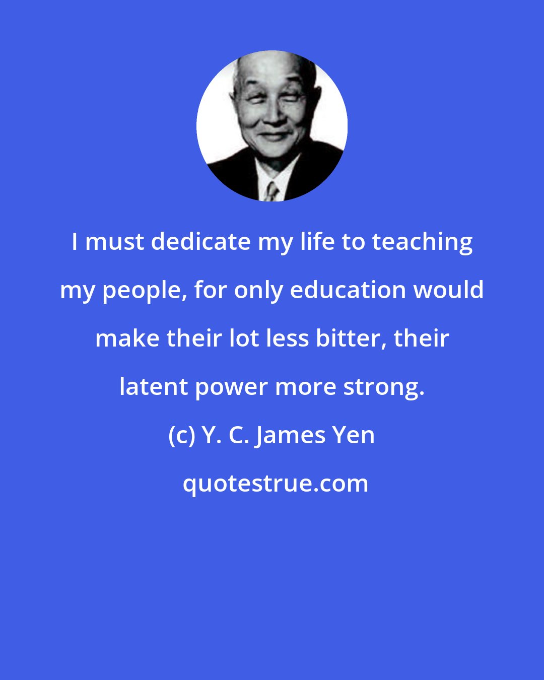 Y. C. James Yen: I must dedicate my life to teaching my people, for only education would make their lot less bitter, their latent power more strong.