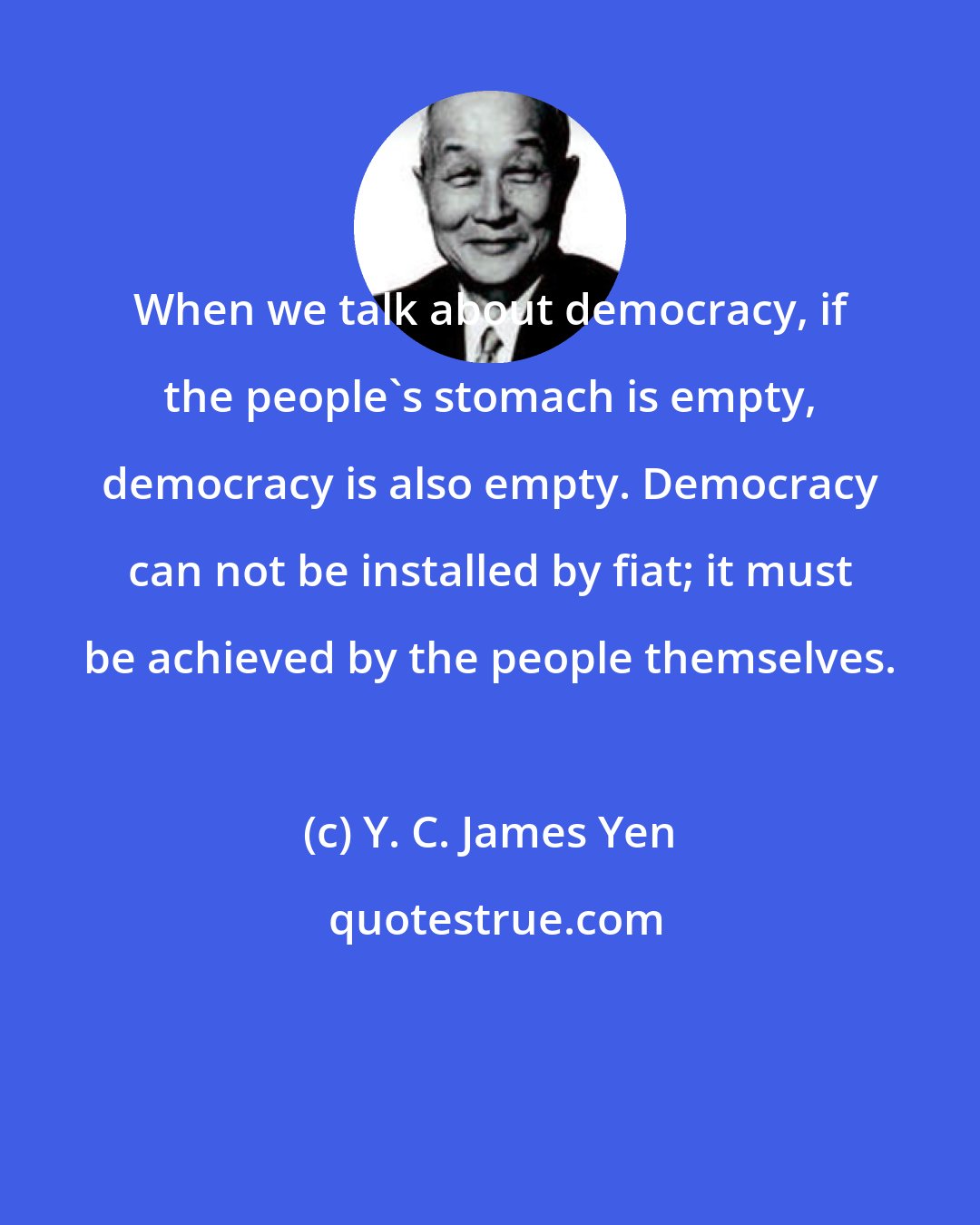 Y. C. James Yen: When we talk about democracy, if the people's stomach is empty, democracy is also empty. Democracy can not be installed by fiat; it must be achieved by the people themselves.