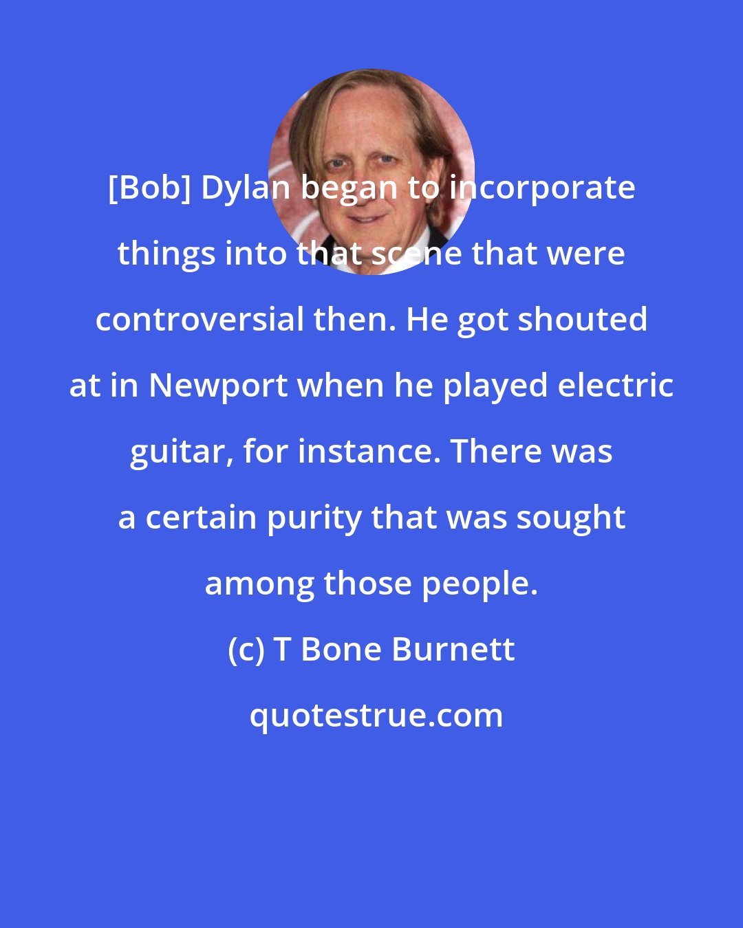 T Bone Burnett: [Bob] Dylan began to incorporate things into that scene that were controversial then. He got shouted at in Newport when he played electric guitar, for instance. There was a certain purity that was sought among those people.