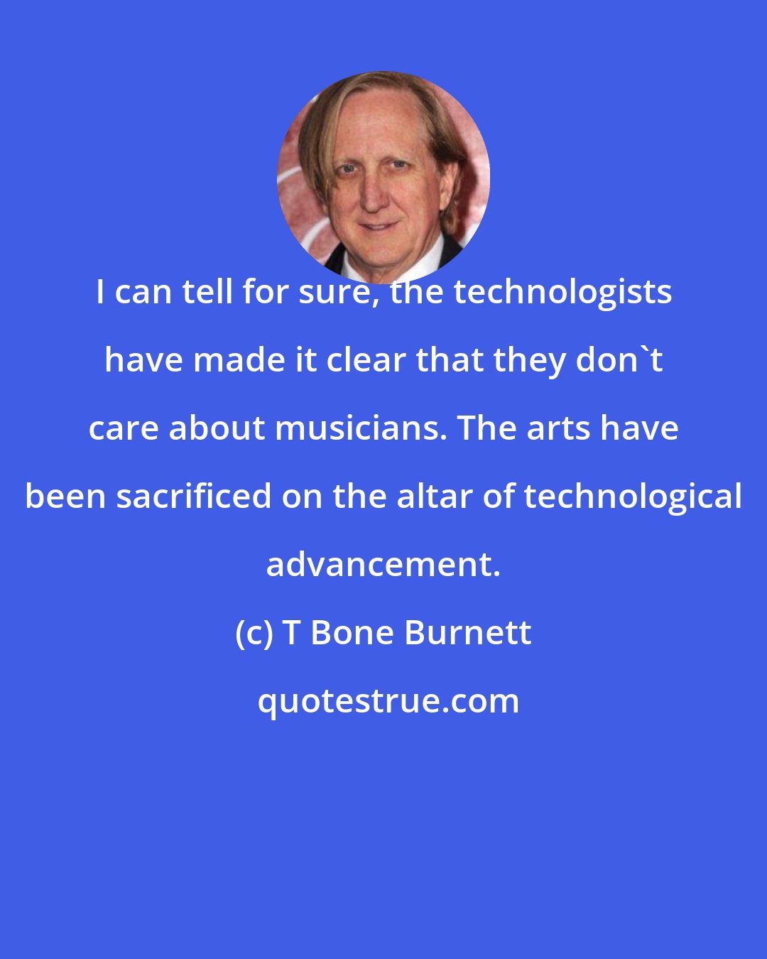 T Bone Burnett: I can tell for sure, the technologists have made it clear that they don't care about musicians. The arts have been sacrificed on the altar of technological advancement.