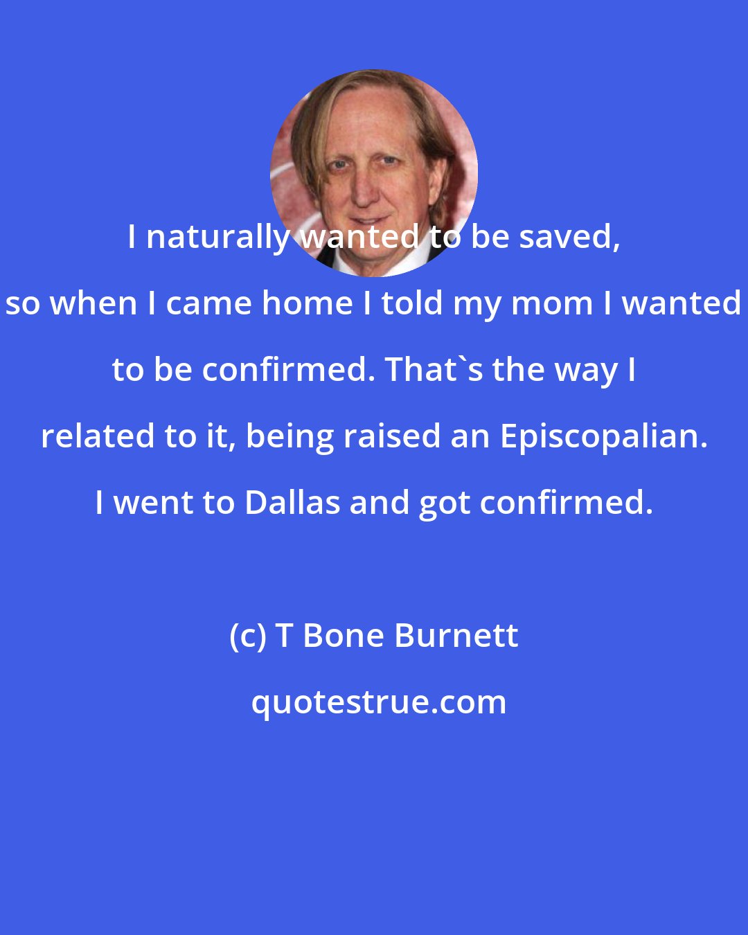 T Bone Burnett: I naturally wanted to be saved, so when I came home I told my mom I wanted to be confirmed. That's the way I related to it, being raised an Episcopalian. I went to Dallas and got confirmed.