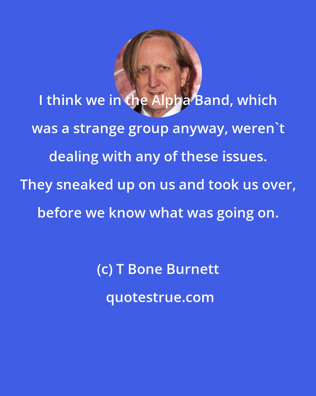 T Bone Burnett: I think we in the Alpha Band, which was a strange group anyway, weren't dealing with any of these issues. They sneaked up on us and took us over, before we know what was going on.