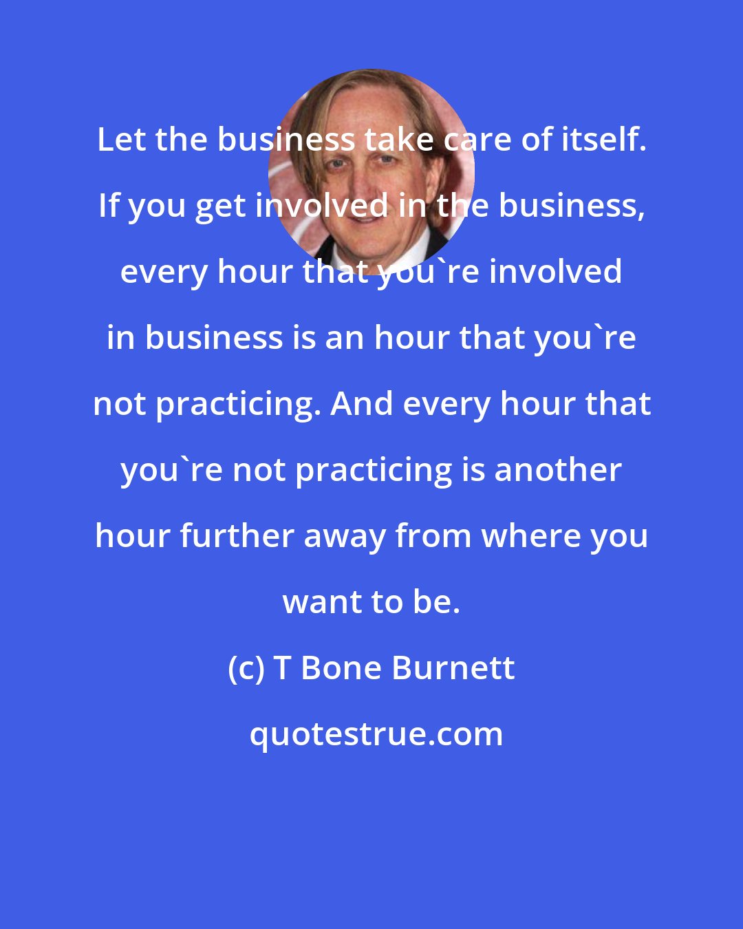 T Bone Burnett: Let the business take care of itself. If you get involved in the business, every hour that you're involved in business is an hour that you're not practicing. And every hour that you're not practicing is another hour further away from where you want to be.
