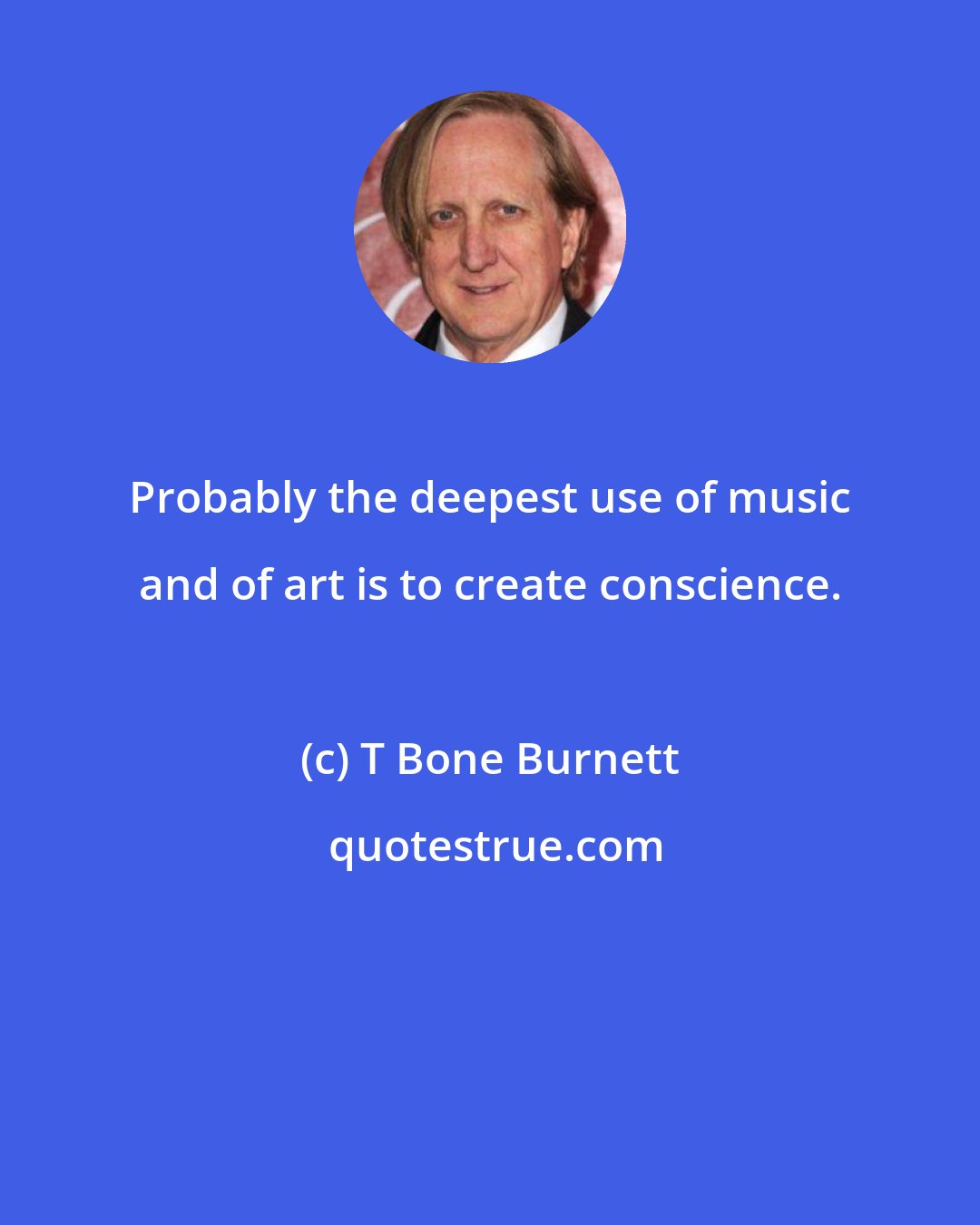 T Bone Burnett: Probably the deepest use of music and of art is to create conscience.