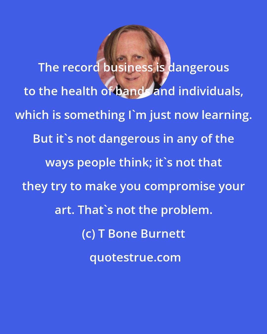 T Bone Burnett: The record business is dangerous to the health of bands and individuals, which is something I'm just now learning. But it's not dangerous in any of the ways people think; it's not that they try to make you compromise your art. That's not the problem.