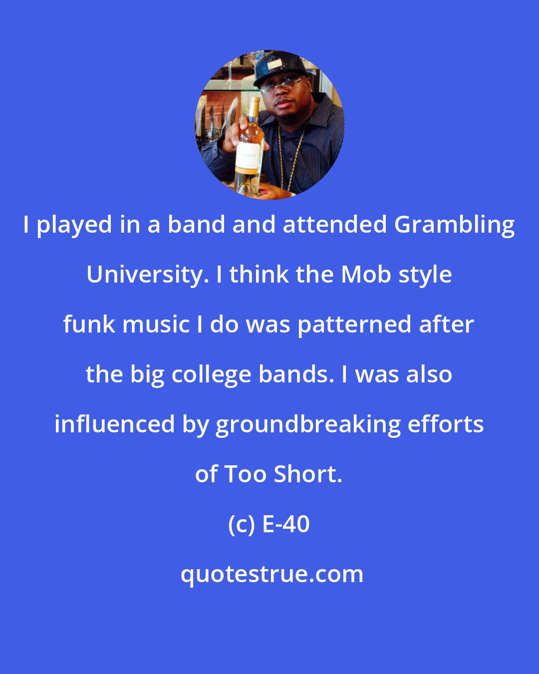 E-40: I played in a band and attended Grambling University. I think the Mob style funk music I do was patterned after the big college bands. I was also influenced by groundbreaking efforts of Too Short.