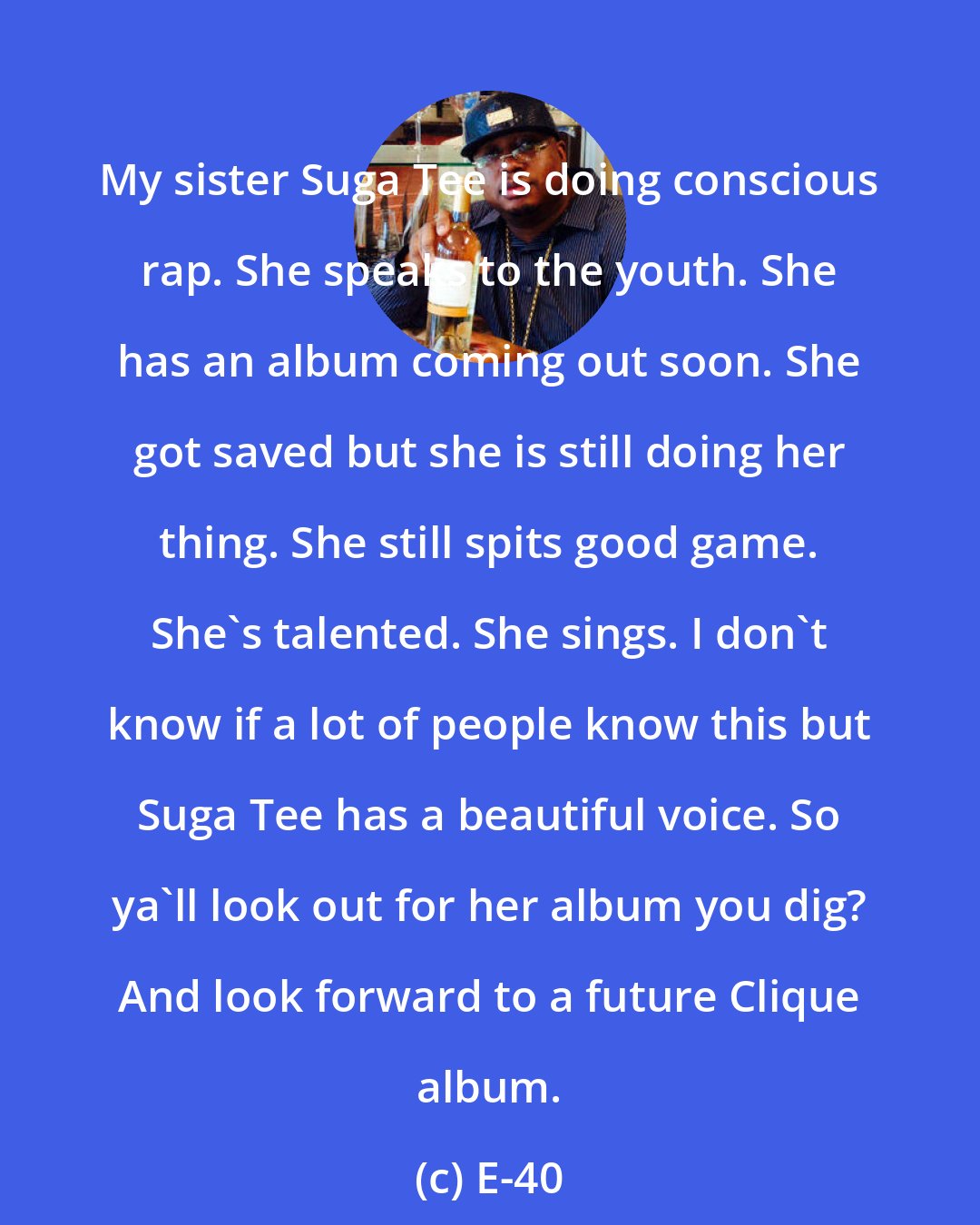 E-40: My sister Suga Tee is doing conscious rap. She speaks to the youth. She has an album coming out soon. She got saved but she is still doing her thing. She still spits good game. She's talented. She sings. I don't know if a lot of people know this but Suga Tee has a beautiful voice. So ya'll look out for her album you dig? And look forward to a future Clique album.