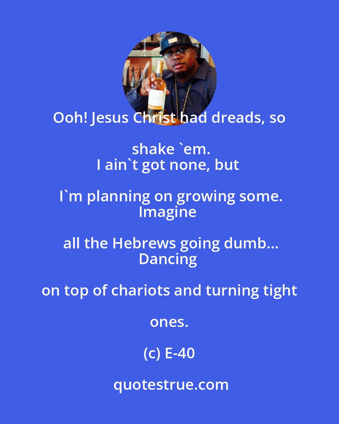 E-40: Ooh! Jesus Christ had dreads, so shake 'em.
I ain't got none, but I'm planning on growing some.
Imagine all the Hebrews going dumb...
Dancing on top of chariots and turning tight ones.