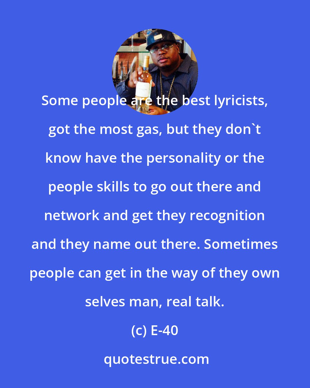E-40: Some people are the best lyricists, got the most gas, but they don't know have the personality or the people skills to go out there and network and get they recognition and they name out there. Sometimes people can get in the way of they own selves man, real talk.