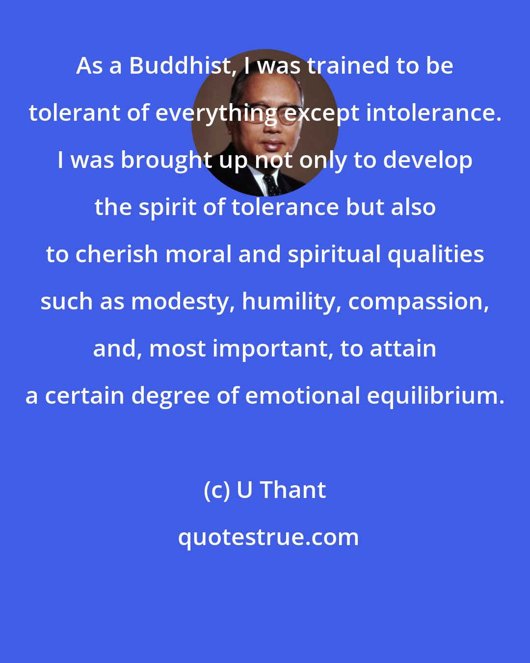 U Thant: As a Buddhist, I was trained to be tolerant of everything except intolerance. I was brought up not only to develop the spirit of tolerance but also to cherish moral and spiritual qualities such as modesty, humility, compassion, and, most important, to attain a certain degree of emotional equilibrium.