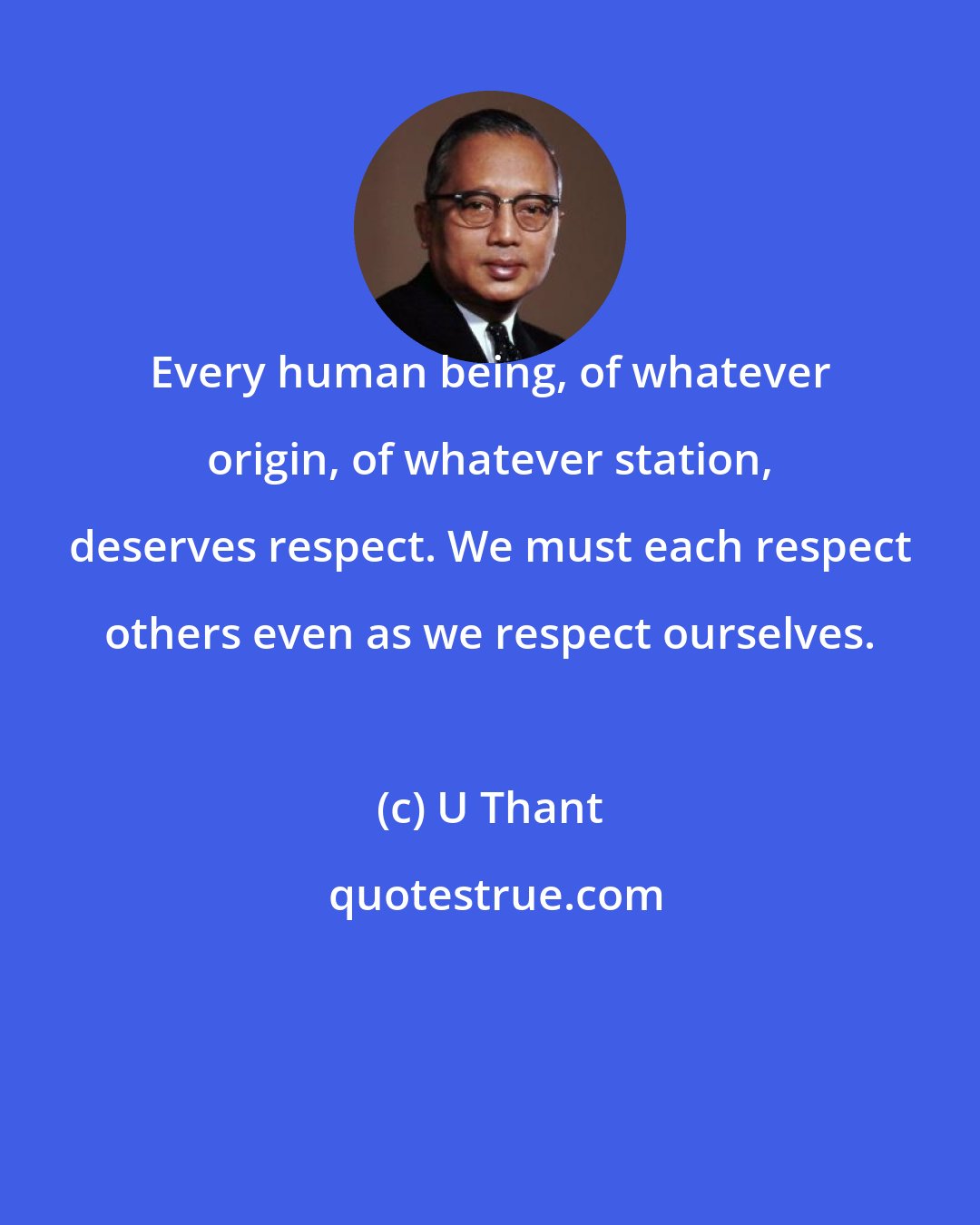 U Thant: Every human being, of whatever origin, of whatever station, deserves respect. We must each respect others even as we respect ourselves.