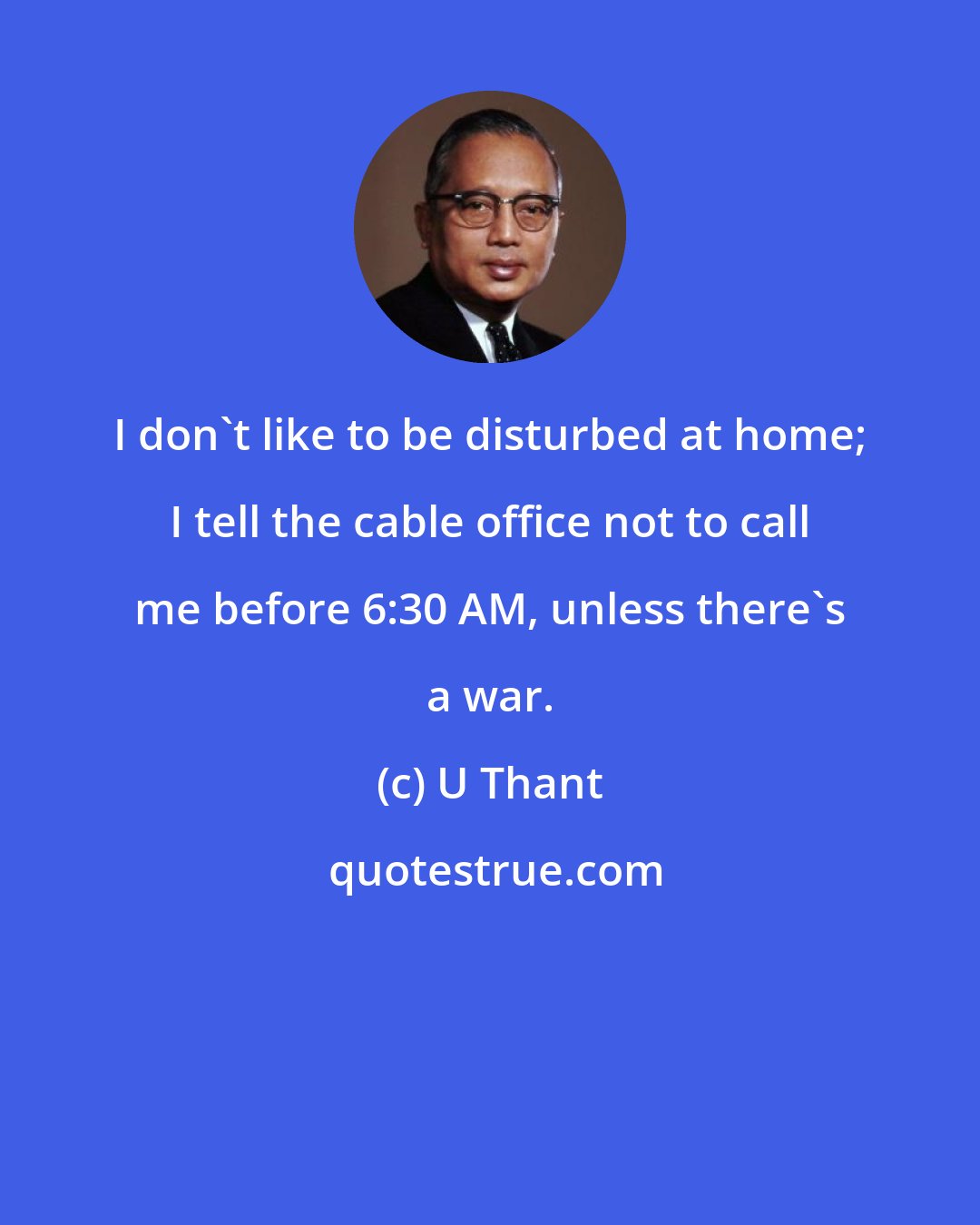 U Thant: I don't like to be disturbed at home; I tell the cable office not to call me before 6:30 AM, unless there's a war.