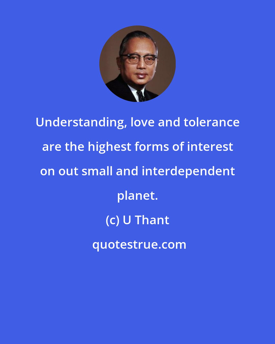 U Thant: Understanding, love and tolerance are the highest forms of interest on out small and interdependent planet.