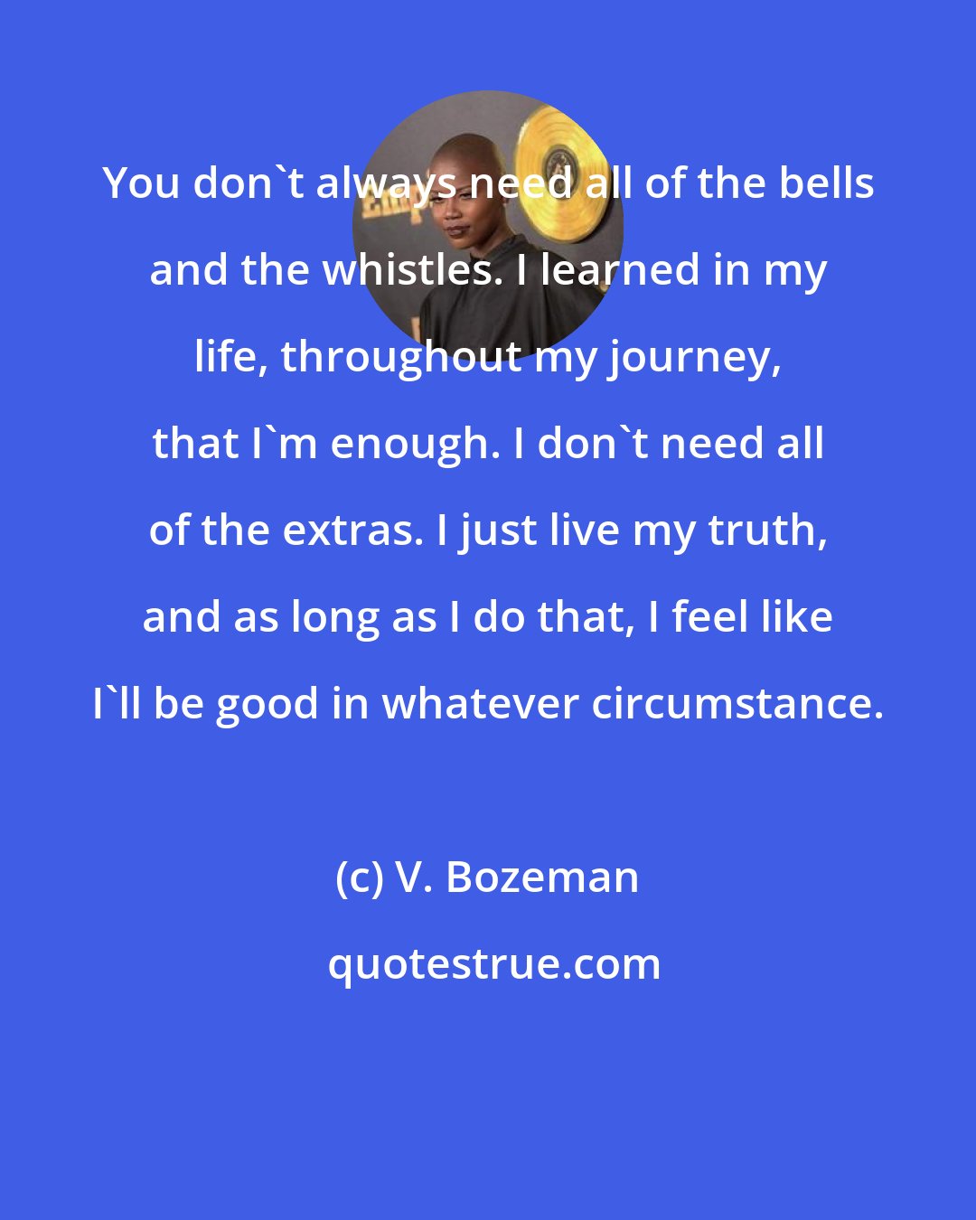 V. Bozeman: You don't always need all of the bells and the whistles. I learned in my life, throughout my journey, that I'm enough. I don't need all of the extras. I just live my truth, and as long as I do that, I feel like I'll be good in whatever circumstance.