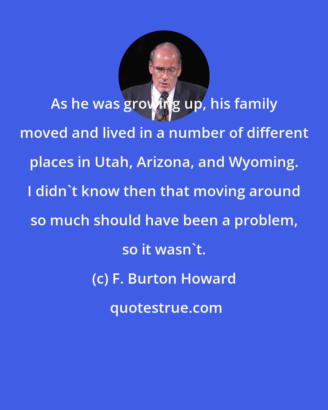 F. Burton Howard: As he was growing up, his family moved and lived in a number of different places in Utah, Arizona, and Wyoming. I didn't know then that moving around so much should have been a problem, so it wasn't.